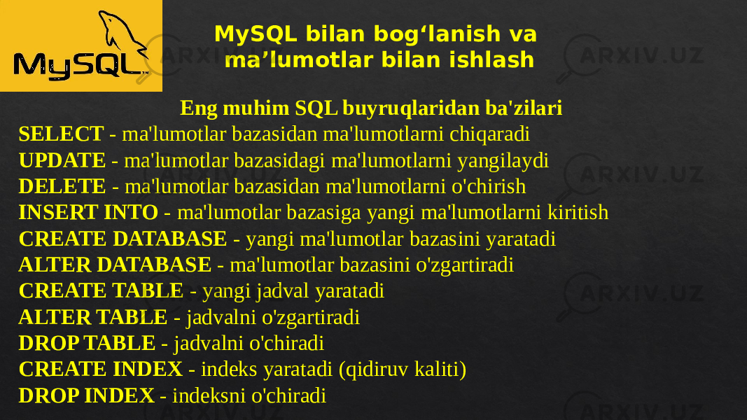 MySQL bilan bog‘lanish va ma’lumotlar bilan ishlash Eng muhim SQL buyruqlaridan ba&#39;zilari SELECT - ma&#39;lumotlar bazasidan ma&#39;lumotlarni chiqaradi UPDATE - ma&#39;lumotlar bazasidagi ma&#39;lumotlarni yangilaydi DELETE - ma&#39;lumotlar bazasidan ma&#39;lumotlarni o&#39;chirish INSERT INTO - ma&#39;lumotlar bazasiga yangi ma&#39;lumotlarni kiritish CREATE DATABASE - yangi ma&#39;lumotlar bazasini yaratadi ALTER DATABASE - ma&#39;lumotlar bazasini o&#39;zgartiradi CREATE TABLE - yangi jadval yaratadi ALTER TABLE - jadvalni o&#39;zgartiradi DROP TABLE - jadvalni o&#39;chiradi CREATE INDEX - indeks yaratadi (qidiruv kaliti) DROP INDEX - indeksni o&#39;chiradi06 0A 