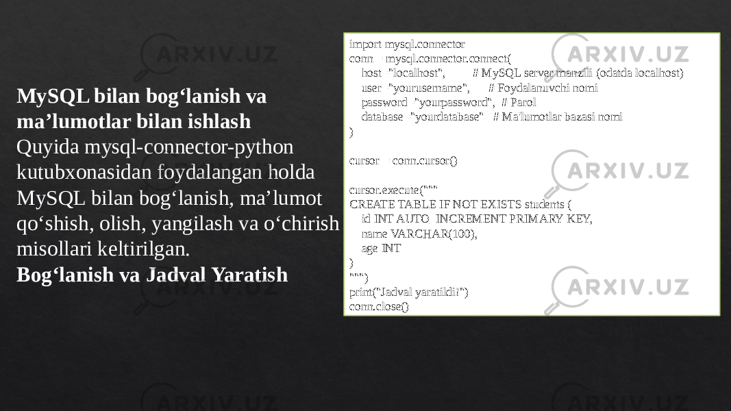 MySQL bilan bog‘lanish va ma’lumotlar bilan ishlash Quyida mysql-connector-python kutubxonasidan foydalangan holda MySQL bilan bog‘lanish, ma’lumot qo‘shish, olish, yangilash va o‘chirish misollari keltirilgan. Bog‘lanish va Jadval Yaratish import mysql.connector conn = mysql.connector.connect( host=&#34;localhost&#34;, # MySQL server manzili (odatda localhost) user=&#34;yourusername&#34;, # Foydalanuvchi nomi password=&#34;yourpassword&#34;, # Parol database=&#34;yourdatabase&#34; # Ma&#39;lumotlar bazasi nomi ) cursor = conn.cursor() cursor.execute(&#34;&#34;&#34; CREATE TABLE IF NOT EXISTS students ( id INT AUTO_INCREMENT PRIMARY KEY, name VARCHAR(100), age INT ) &#34;&#34;&#34;) print(&#34;Jadval yaratildi!&#34;) conn.close() 