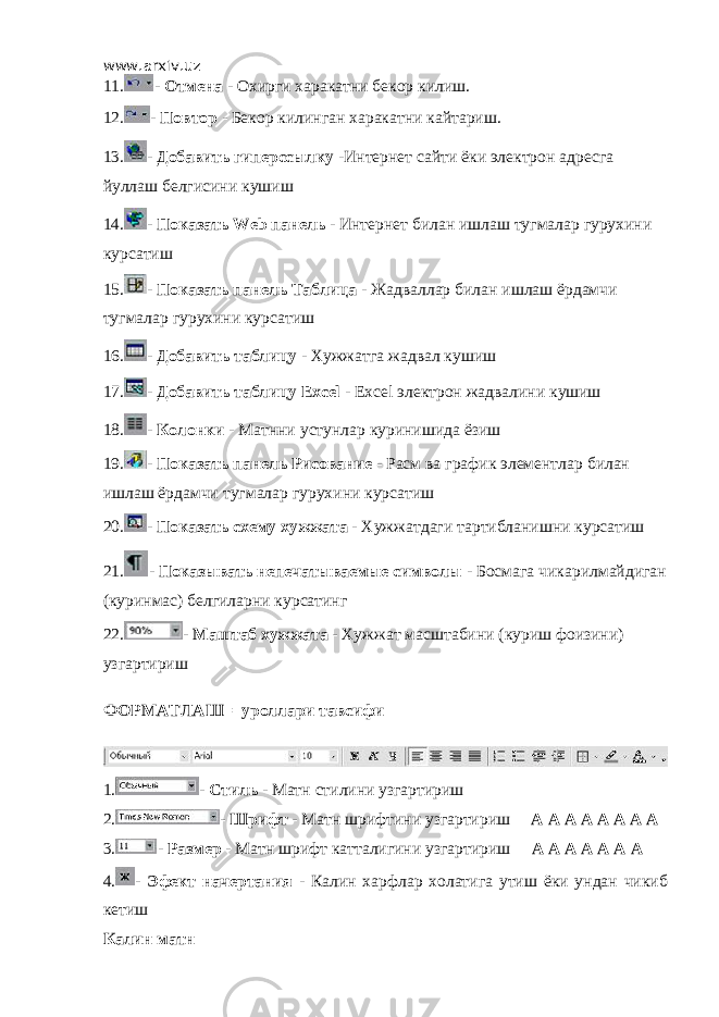 www.arxiv.uz 11. - Отмена - Охирги харакатни бекор килиш. 12. - Повтор - Бекор килинган харакатни кайтариш. 13. - Добавить гиперссылку -Интернет сайти ёки электрон адресга йуллаш белгисини кушиш 14. - Показать Web панель - Интернет билан ишлаш тугмалар гурухини курсатиш 15. - Показать панель Таблица - Жадваллар билан ишлаш ёрдамчи тугмалар гурухини курсатиш 16. - Добавить таблицу - Хужжатга жадвал кушиш 17. - Добавить таблицу Excel - Excel электрон жадвалини кушиш 18. - Колонки - Матнни устунлар куринишида ёзиш 19. - Показать панель Рисование - Расм ва график элементлар билан ишлаш ёрдамчи тугмалар гурухини курсатиш 20. - Показать схему хужжата - Хужжатдаги тартибланишни курсатиш 21. - Показывать непечатываемые символы - Босмага чикарилмайдиган (куринмас) белгиларни курсатинг 22. - Маштаб хужжата - Хужжат масштабини (куриш фоизини) узгартириш ФОРМАТЛАШ =уроллари тавсифи 1. - Стиль - Матн стилини узгартириш 2. - Шрифт - Матн шрифтини узгартириш A A A A A A A A 3. - Размер - Матн шрифт катталигини узгартириш А А А А А А А 4. - Эфект начертания - Калин харфлар холатига утиш ёки ундан чикиб кетиш Калин матн 