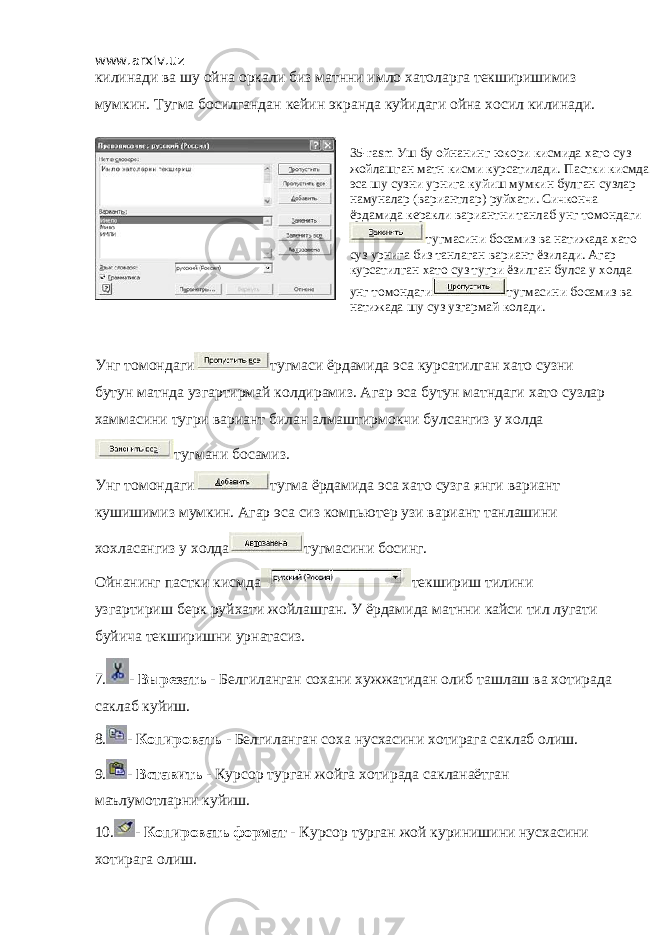 www.arxiv.uz килинади ва шу ойна оркали биз матнни имло хатоларга текширишимиз мумкин. Тугма босилгандан кейин экранда куйидаги ойна хосил килинади. Унг томондаги тугмаси ёрдамида эса курсатилган хато сузни бутун матнда узгартирмай колдирамиз. Агар эса бутун матндаги хато сузлар хаммасини тугри вариант билан алмаштирмокчи булсангиз у холда тугмани босамиз. Унг томондаги тугма ёрдамида эса хато сузга янги вариант кушишимиз мумкин. Агар эса сиз компьютер узи вариант танлашини хохласангиз у холда тугмасини босинг. Ойнанинг пастки кисмда текшириш тилини узгартириш берк руйхати жойлашган. У ёрдамида матнни кайси тил лугати буйича текширишни урнатасиз. 7. - Вырезать - Белгиланган сохани хужжатидан олиб ташлаш ва хотирада саклаб куйиш. 8. - Копировать - Белгиланган соха нусхасини хотирага саклаб олиш. 9. - Вставить - Курсор турган жойга хотирада сакланаётган маълумотларни куйиш. 10. - Копировать формат - Курсор турган жой куринишини нусхасини хотирага олиш. 35-rasm Уш бу ойнанинг юкори кисмида хато суз жойлашган матн кисми курсатилади. Пастки кисмда эса шу сузни урнига куйиш мумкин булган сузлар намуналар (вариантлар) руйхати. Сичконча ёрдамида керакли вариантни танлаб унг томондаги тугмасини босамиз ва натижада хато суз урнига биз танлаган вариант ёзилади. Агар курсатилган хато суз тугри ёзилган булса у холда унг томондаги тугмасини босамиз ва натижада шу суз узгармай колади. 