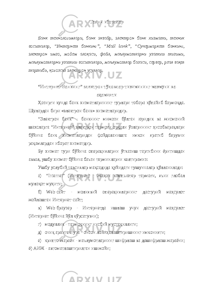 Таянч иборалар Банк технологиялари, банк эквайр, электрон банк хизмати, техник воситалар, “Интернет банкинг”, “ Mail bank ”, “Супермаркет банкинг, электрон имзо, модем алоқаси, файл, маълумотларни узатиш тизими, маълумотларни узатиш воситалари, маълумотлар базаси, сервер, реал вақт тартиби, қоғозсиз электрон усуллар. “Интернет-Банкинг” электрон тўловлар тизимининг мазмуни ва аҳамияти Ҳозирги кунда банк хизматларининг турлари тобора кўпайиб бормоқда. Шулардан бири «электрон-банк» хизматларидир. “Электрон банк” - банкнинг мижози бўлган юридик ва жисмоний шахсларга “Интернет” электрон тармоғи орқали ўзларининг ҳисобварақлари бўйича банк хизматларидан фойдаланишга имкон яратиб берувчи рақамлардан иборат хизматдир. Бу хизмат тури бўйича операцияларни ўтказиш тартибини ёритишдан аввал, ушбу хизмат бўйича баъзи терминларни келтирамиз: Ушбу услубий тавсиялар мақсадида қуйидаги тушунчалар қўлланилади: а) “ Internet ” (Интернет) - Жаҳон компьютер тармоғи, яъни глобал мулоқот муҳити; б) Web-сайт - молиявий операцияларнинг дастурий маҳсулот жойлашган Интернет-сайт; в) Web -браузер - Интернетда ишлаш учун дастурий маҳсулот (Интернет бўйича йўл кўрсатувчи); г) модуллик - тармоқнинг нисбий мустақиллиги; д) очиқ архитектура - онсон лойиҳалаштиришнинг имконияти; е) крипто-жараён - маълумотларнинг шифрлаш ва дешифрлаш жараёни; ё) АИЖ - автоматлаштирилган иш жойи; 