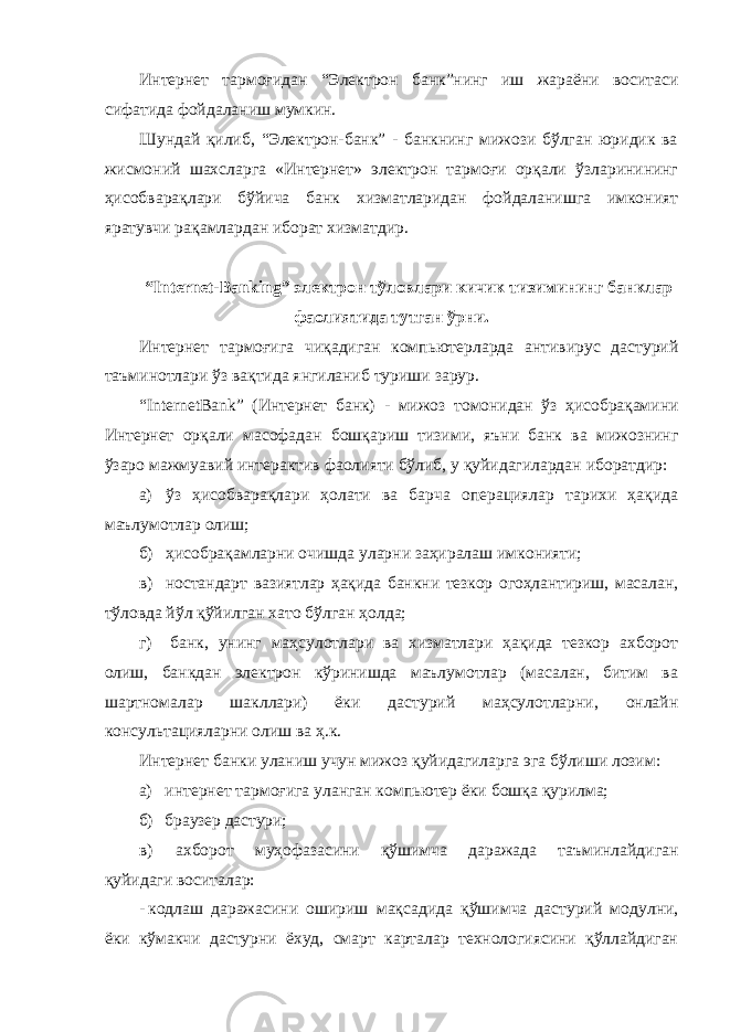 Интернет тармоғидан “Электрон банк”нинг иш жараёни воситаси сифатида фойдаланиш мумкин. Шундай қилиб, “Электрон-банк” - банкнинг мижози бўлган юридик ва жисмоний шахсларга «Интернет» электрон тармоғи орқали ўзларинининг ҳисобварақлари бўйича банк хизматларидан фойдаланишга имконият яратувчи рақамлардан иборат хизматдир. “ Internet - Banking ” электрон тўловлари кичик тизимининг банклар фаолиятида тутган ўрни. Интернет тармоғига чиқадиган компьютерларда антивирус дастурий таъминотлари ўз вақтида янгиланиб туриши зарур. “ InternetBank ” (Интернет банк) - мижоз томонидан ўз ҳисобрақамини Интернет орқали масофадан бошқариш тизими, яъни банк ва мижознинг ўзаро мажмуавий интерактив фаолияти бўлиб, у қуйидагилардан иборатдир: а) ўз ҳисобварақлари ҳолати ва барча операциялар тарихи ҳақида маълумотлар олиш; б) ҳисобрақамларни очишда уларни заҳиралаш имконияти; в) ностандарт вазиятлар ҳақида банкни тезкор огоҳлантириш, масалан, тўловда йўл қўйилган хато бўлган ҳолда; г) банк, унинг маҳсулотлари ва хизматлари ҳақида тезкор ахборот олиш, банкдан электрон кўринишда маълумотлар (масалан, битим ва шартномалар шакллари) ёки дастурий маҳсулотларни, онлайн консультацияларни олиш ва ҳ.к. Интернет банки уланиш учун мижоз қуйидагиларга эга бўлиши лозим: а) интернет тармоғига уланган компьютер ёки бошқа қурилма; б) браузер дастури; в) ахборот муҳофазасини қўшимча даражада таъминлайдиган қуйидаги воситалар: - кодлаш даражасини ошириш мақсадида қўшимча дастурий модулни, ёки кўмакчи дастурни ёхуд, смарт карталар технологиясини қўллайдиган 