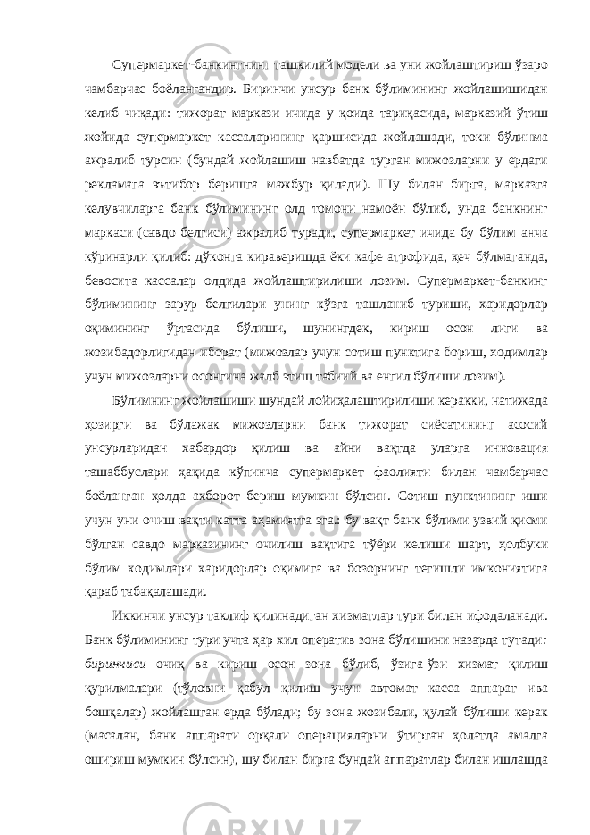 Супермаркет-банкингнинг ташкилий модели ва уни жойлаштириш ўзаро чамбарчас боёлангандир. Биринчи унсур банк бўлимининг жойлашишидан келиб чиқади: тижорат маркази ичида у қоида тариқасида, марказий ўтиш жойида супермаркет кассаларининг қаршисида жойлашади, токи бўлинма ажралиб турсин (бундай жойлашиш навбатда турган мижозларни у ердаги рекламага эътибор беришга мажбур қилади). Шу билан бирга, марказга келувчиларга банк бўлимининг олд томони намоён бўлиб, унда банкнинг маркаси (савдо белгиси) ажралиб туради, супермаркет ичида бу бўлим анча кўринарли қилиб: дўконга кираверишда ёки кафе атрофида, ҳеч бўлмаганда, бевосита кассалар олдида жойлаштирилиши лозим. Супермаркет-банкинг бўлимининг зарур белгилари унинг кўзга ташланиб туриши, харидорлар оқимининг ўртасида бўлиши, шунингдек, кириш осон лиги ва жозибадорлигидан иборат (мижозлар учун сотиш пунктига бориш, ходимлар учун мижозларни осонгина жалб этиш табиий ва енгил бўлиши лозим). Бўлимнинг жойлашиши шундай лойиҳалаштирилиши керакки, натижада ҳозирги ва бўлажак мижозларни банк тижорат сиёсатининг асосий унсурларидан хабардор қилиш ва айни вақтда уларга инновация ташаббуслари ҳақида кўпинча супермаркет фаолияти билан чамбарчас боёланган ҳолда ахборот бериш мумкин бўлсин. Сотиш пунктининг иши учун уни очиш вақти катта аҳамиятга эга.: бу вақт банк бўлими узвий қисми бўлган савдо марказининг очилиш вақтига тўёри келиши шарт, ҳолбуки бўлим ходимлари харидорлар оқимига ва бозорнинг тегишли имкониятига қараб табақалашади. Иккинчи унсур таклиф қилинадиган хизматлар тури билан ифодаланади. Банк бўлимининг тури учта ҳар хил оператив зона бўлишини назарда тутади : биринчиси очиқ ва кириш осон зона бўлиб, ўзига-ўзи хизмат қилиш қурилмалари (тўловни қабул қилиш учун автомат касса аппарат ива бошқалар) жойлашган ерда бўлади; бу зона жозибали, қулай бўлиши керак (масалан, банк аппарати орқали операцияларни ўтирган ҳолатда амалга ошириш мумкин бўлсин), шу билан бирга бундай аппаратлар билан ишлашда 