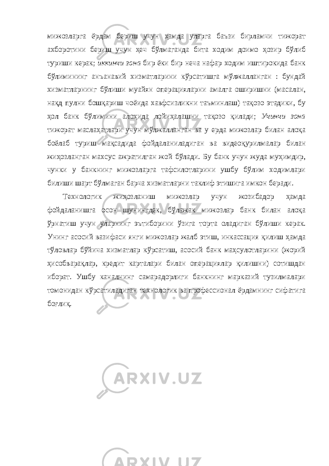 мижозларга ёрдам бериш учун ҳамда уларга баъзи бирламчи тижорат ахборотини бериш учун ҳеч бўлмаганда бита ходим доимо ҳозир бўлиб туриши керак; иккинчи зона бир ёки бир неча нафар ходим иштирокида банк бўлимининг анъанавий хизматларини кўрсатишга мўлжалланган : бундай хизматларнинг бўлиши муайян операцияларни амалга оширишни (масалан, нақд пулни бошқариш чоёида хавфсизликни таъминлаш) тақозо этадики, бу ҳол банк бўлимини алоҳида лойиҳалашни тақозо қилади; Учинчи зона тижорат маслаҳатлари учун мўлжалланган ва у ерда мижозлар билан алоқа боёлаб туриш мақсадида фойдаланиладиган ва видеоқурилмалар билан жиҳозланган махсус ажратилган жой бўлади. Бу банк учун жуда муҳимдир, чунки у банкнинг мижозларга тафсилотларини ушбу бўлим ходимлари билиши шарт бўлмаган барча хизматларни таклиф этишига имкон беради. Технологик жиҳозланиш мижозлар учун жозибадор ҳамда фойдаланишга осон шунингдек, бўлажак мижозлар банк билан алоқа ўрнатиш учун уларнинг эътиборини ўзига торта оладиган бўлиши керак. Унинг асосий вазифаси янги мижозлар жалб этиш, инкассация қилиш ҳамда тўловлар бўйича хизматлар кўрсатиш, асосий банк маҳсулотларини (жорий ҳисобварақлар, кредит карталари билан операциялар қилишни) сотишдан иборат. Ушбу каналнинг самарадорлиги банкнинг марказий тузилмалари томонидан кўрсатиладиган технологик ва профессионал ёрдамнинг сифатига боғлиқ. 