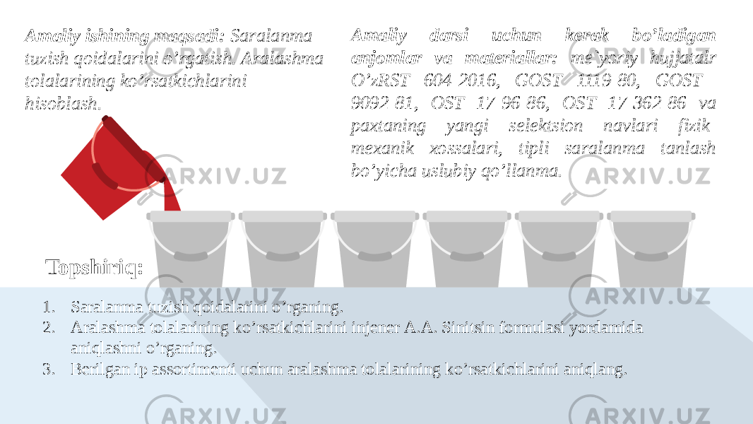 Topshiriq:Amaliy ishining maqsadi: Saralanma tuzish qoidalarini o’rgatish. Аralashma tolalarining ko’rsatkichlarini hisoblash. Amaliy darsi uchun kerak bo’ladigan anjomlar va materiallar: me`yoriy hujjatalr O’zRST 604-2016, GOST 1119-80, GOST 9092-81, OST 17-96-86, OST 17-362-86 va paxtaning yangi selektsion navlari fizik- mexanik xossalari, tipli saralanma tanlash bo’yicha uslubiy qo’llanma. 1. Saralanma tuzish qoidalarini o’rganing. 2. Аralashma tolalarining ko’rsatkichlarini injener А.А. Sinitsin formulasi yordamida aniqlashni o’rganing. 3. Berilgan ip assortimenti uchun aralashma tolalarining ko’rsatkichlarini aniqlang. 