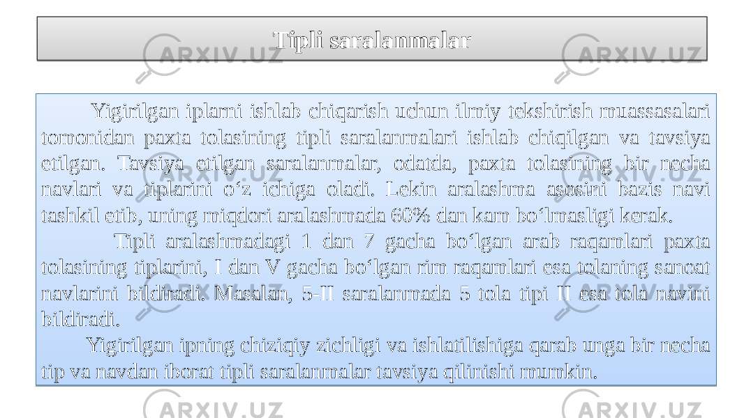 Tipli saralanmalar Yigirilgan iplarni ishlab chiqarish uchun ilmiy tekshirish muassasalari tomonidan paxta tolasining tipli saralanmalari ishlab chiqilgan va tavsiya etilgan. Tavsiya etilgan saralanmalar, odatda, paxta tolasining bir necha navlari va tiplarini o‘z ichiga oladi. Lekin aralashma asosini bazis navi tashkil etib, uning miqdori aralashmada 60% dan kam bo‘lmasligi kerak. Tipli aralashmadagi 1 dan 7 gacha bo‘lgan arab raqamlari paxta tolasining tiplarini, I dan V gacha bo‘lgan rim raqamlari esa tolaning sanoat navlarini bildiradi. Masalan, 5-II saralanmada 5 tola tipi II esa tola navini bildiradi. Yigirilgan ipning chiziqiy zichligi va ishlatilishiga qarab unga bir necha tip va navdan iborat tipli saralanmalar tavsiya qilinishi mumkin. 18 09 20 0A 1A0A 07 0A 09 24 0A 07 21 09 20 0A 