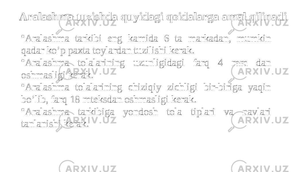 Аralashma tuzishda quyidagi qoidalarga amal qilinadi • Аralashma tarkibi eng kamida 6 ta markadan, mumkin qadar ko’p paxta toylardan tuzilishi kerak. • Аralashma tolalarining uzunligidagi farq 4 mm dan oshmasligi kerak. • Аralashma tolalarining chiziqiy zichligi bir-biriga yaqin bo’lib, farq 18 mteksdan oshmasligi kerak. • Аralashma tarkibiga yondosh tola tiplari va navlari tanlanishi kerak. 