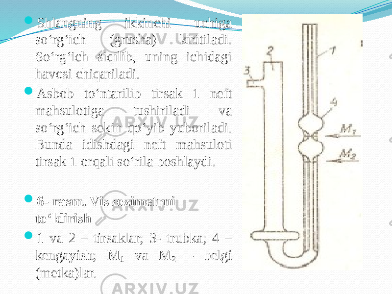  Shlangning ikkinchi uchiga sо‘rg‘ich (grusha) kiritiladi. Sо‘rg‘ich siqilib, uning ichidagi havosi chiqariladi.  Asbob tо‘ntarilib tirsak 1 neft mahsulotiga tushiriladi va sо‘rg‘ich sekin qо‘yib yuboriladi. Bunda idishdagi neft mahsuloti tirsak 1 orqali sо‘rila boshlaydi.  6- rasm. Viskozimetrni tо‘ldirish  1 va 2 – tirsaklar; 3- trubka; 4 – kengayish; M 1 va M 2 – belgi (metka)lar. 