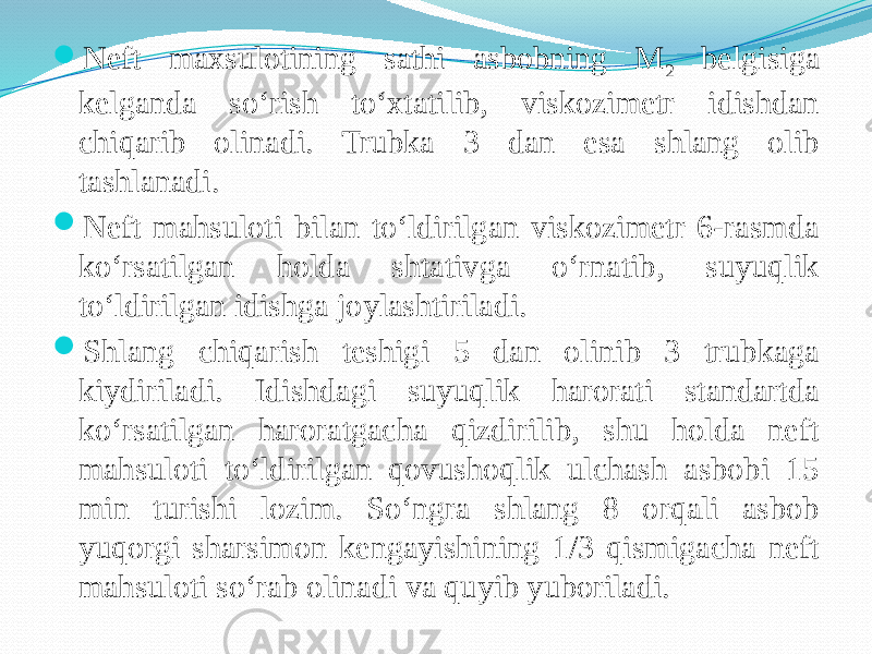  Neft maxsulotining sathi asbobning M 2 belgisiga kelganda sо‘rish tо‘xtatilib, viskozimetr idishdan chiqarib olinadi. Trubka 3 dan esa shlang olib tashlanadi.  Neft mahsuloti bilan tо‘ldirilgan viskozimetr 6-rasmda kо‘rsatilgan holda shtativga о‘rnatib, suyuqlik tо‘ldirilgan idishga joylashtiriladi.  Shlang chiqarish teshigi 5 dan olinib 3 trubkaga kiydiriladi. Idishdagi suyuqlik harorati standartda kо‘rsatilgan haroratgacha qizdirilib, shu holda neft mahsuloti tо‘ldirilgan qovushoqlik ulchash asbobi 15 min turishi lozim. Sо‘ngra shlang 8 orqali asbob yuqorgi sharsimon kengayishining 1/3 qismigacha neft mahsuloti sо‘rab olinadi va quyib yuboriladi. 