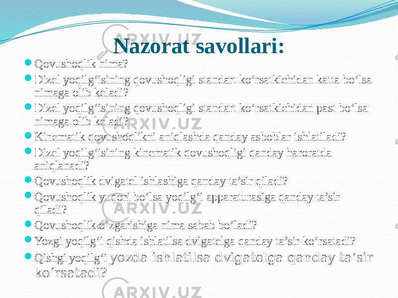 Nazorat savollari:  Qovushoqlik nima?  Dizel yoqilg‘isining qovushoqligi standart kо‘rsatkichidan katta bо‘lsa nimaga olib keladi?  Dizel yoqilg‘isining qovushoqligi standart kо‘rsatkichidan past bо‘lsa nimaga olib keladi?  Kinematik qovushoqlikni aniqlashda qanday asboblar ishlatiladi?  Dizel yoqilg‘isining kinematik qovushoqligi qanday haroratda aniqlanadi?  Qovushoqlik dvigatel ishlashiga qanday ta’sir qiladi?  Qovushoqlik yuqori bо‘lsa yoqilg‘i apparaturasiga qanday ta’sir qiladi?  Qovushoqlik о‘zgarishiga nima sabab bо‘ladi?  Yozgi yoqilg‘i qishda ishlatilsa dvigatelga qanday ta’sir kо‘rsatadi?  Qishgi yoqilg‘i yozda ishlatilsa dvigatelga qanday ta’sir kо‘rsatadi? 