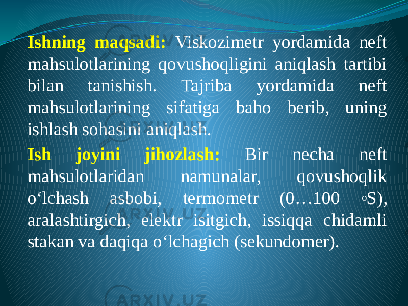 Ishning maqsadi: Viskozimetr yordamida neft mahsulotlarining qovushoqligini aniqlash tartibi bilan tanishish. Tajriba yordamida neft mahsulotlarining sifatiga baho berib, uning ishlash sohasini aniqlash. Ish joyini jihozlash: Bir necha neft mahsulotlaridan namunalar, qovushoqlik о‘lchash asbobi, termometr (0…100 o S), aralashtirgich, elektr isitgich, issiqqa chidamli stakan va daqiqa о‘lchagich (sekundomer). 