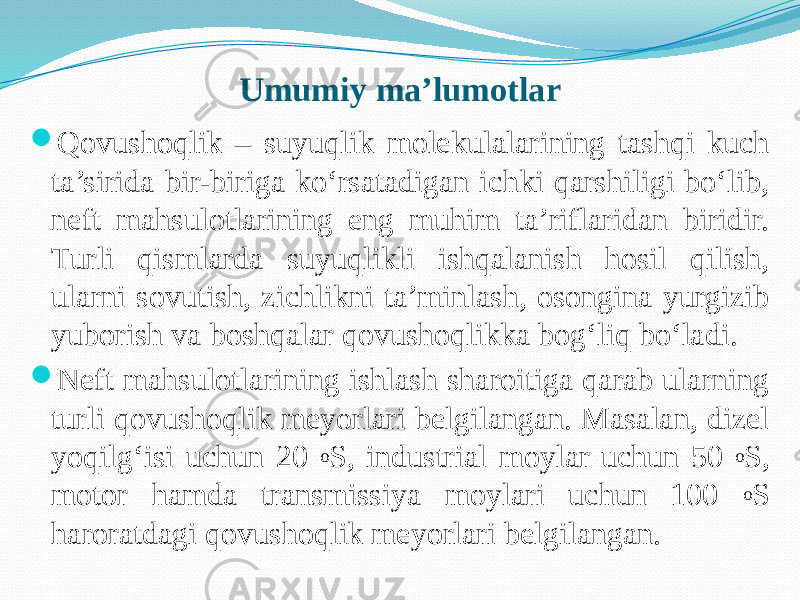 Umumiy ma’lumotlar  Qovushoqlik – suyuqlik molekulalarining tashqi kuch ta’sirida bir-biriga kо‘rsatadigan ichki qarshiligi bо‘lib, neft mahsulotlarining eng muhim ta’riflaridan biridir. Turli qismlarda suyuqlikli ishqalanish hosil qilish, ularni sovutish, zichlikni ta’minlash, osongina yurgizib yuborish va boshqalar qovushoqlikka bog‘liq bо‘ladi.  Neft mahsulotlarining ishlash sharoitiga qarab ularning turli qovushoqlik meyorlari belgilangan. Masalan, dizel yoqilg‘isi uchun 20 o S, industrial moylar uchun 50 o S, motor hamda transmissiya moylari uchun 100 o S haroratdagi qovushoqlik meyorlari belgilangan. 