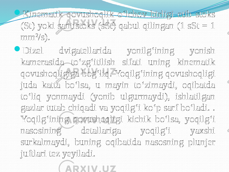  Kinematik qovushoqlik о‘lchov birligi etib stoks (St) yoki santistoks (sSt) qabul qilingan (1 sSt = 1 mm 2 /s).  Dizel dvigatellarida yonilg‘ining yonish kamerasida tо‘zg‘itilish sifati uning kinematik qovushoqligiga bog‘liq. Yoqilg‘ining qovushoqligi juda katta bо‘lsa, u mayin tо‘zimaydi, oqibatda tо‘liq yonmaydi (yonib ulgurmaydi), ishlatilgan gazlar tutab chiqadi va yoqilg‘i kо‘p sarf bо‘ladi. . Yoqilg‘ining qovushoqligi kichik bо‘lsa, yoqilg‘i nasosining detallariga yoqilg‘i yaxshi surkalmaydi, buning oqibatida nasosning plunjer juftlari tez yeyiladi. 