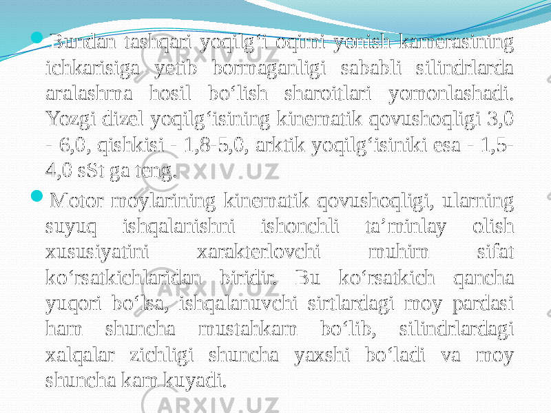  Bundan tashqari yoqilg‘i oqimi yonish kamerasining ichkarisiga yetib bormaganligi sababli silindrlarda aralashma hosil bо‘lish sharoitlari yomonlashadi. Yozgi dizel yoqilg‘isining kinematik qovushoqligi 3,0 - 6,0, qishkisi - 1,8-5,0, arktik yoqilg‘isiniki esa - 1,5- 4,0 sSt ga teng.  Motor moylarining kinematik qovushoqligi, ularning suyuq ishqalanishni ishonchli ta’minlay olish xususiyatini xarakterlovchi muhim sifat kо‘rsatkichlaridan biridir. Bu kо‘rsatkich qancha yuqori bо‘lsa, ishqalanuvchi sirtlardagi moy pardasi ham shuncha mustahkam bо‘lib, silindrlardagi xalqalar zichligi shuncha yaxshi bо‘ladi va moy shuncha kam kuyadi. 