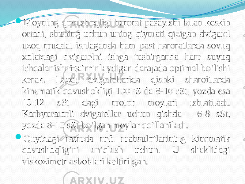  Moyning qovushoqligi harorat pasayishi bilan keskin ortadi, shuning uchun uning qiymati qizigan dvigatel uzoq muddat ishlaganda ham past haroratlarda sovuq xolatdagi dvigatelni ishga tushirganda ham suyuq ishqalanishni ta’minlaydigan darajada optimal bо‘lishi kerak. Dizel dvigatellarida qishki sharoitlarda kinematik qovushokligi 100 o S da 8-10 sSt, yozda esa 10-12 sSt dagi motor moylari ishlatiladi. Karbyuratorli dvigatellar uchun qishda - 6-8 sSt, yozda 8-10 sSt bо‘lgan moylar qо‘llaniladi.  Quyidagi rasmda neft mahsulotlarining kinematik qovushoqligini aniqlash uchun. U shaklidagi viskozimetr asboblari keltirilgan. 