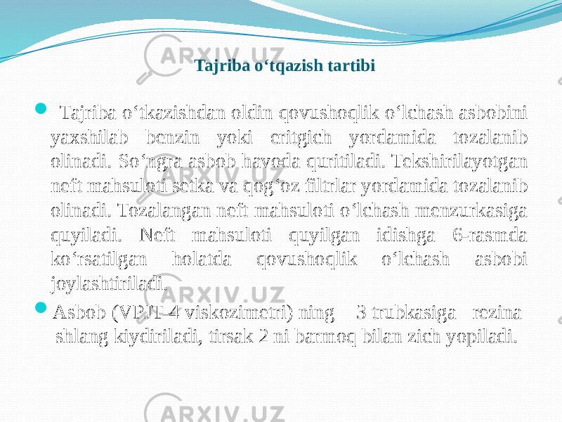 Tajriba о‘tqazish tartibi  Tajriba о‘tkazishdan oldin qovushoqlik о‘lchash asbobini yaxshilab benzin yoki eritgich yordamida tozalanib olinadi. Sо‘ngra asbob havoda quritiladi. Tekshirilayotgan neft mahsuloti setka va qog‘oz filtrlar yordamida tozalanib olinadi. Tozalangan neft mahsuloti о‘lchash menzurkasiga quyiladi. Neft mahsuloti quyilgan idishga 6-rasmda kо‘rsatilgan holatda qovushoqlik о‘lchash asbobi joylashtiriladi.  Asbob (VPJT-4 viskozimetri) ning 3 trubkasiga rezina shlang kiydiriladi, tirsak 2 ni barmoq bilan zich yopiladi. 