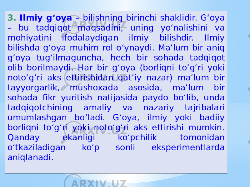 3. Ilmiy g‘oya – bilishning birinchi shaklidir. G‘oya – bu tadqiqot maqsadini, uning yoʻnalishini va mohiyatini ifodalaydigan ilmiy bilishdir. Ilmiy bilishda g‘oya muhim rol oʻynaydi. Ma’lum bir aniq g‘oya tug‘ilmaguncha, hech bir sohada tadqiqot olib borilmaydi. Har bir g‘oya (borliqni toʻg‘ri yoki notoʻg‘ri aks ettirishidan qat’iy nazar) ma’lum bir tayyorgarlik, mushoxada asosida, ma’lum bir sohada fikr yuritish natijasida paydo boʻlib, unda tadqiqotchining amaliy va nazariy tajribalari umumlashgan boʻladi. G‘oya, ilmiy yoki badiiy borliqni toʻg‘ri yoki notoʻg‘ri aks ettirishi mumkin. Qanday ekanligi koʻpchilik tomonidan oʻtkaziladigan koʻp sonli eksperimentlarda aniqlanadi.2A1207 05 0B 3C0B 1F13 28 29 13 14 1D1C 1E13 1D1C 15 28 121C14 13 1C 