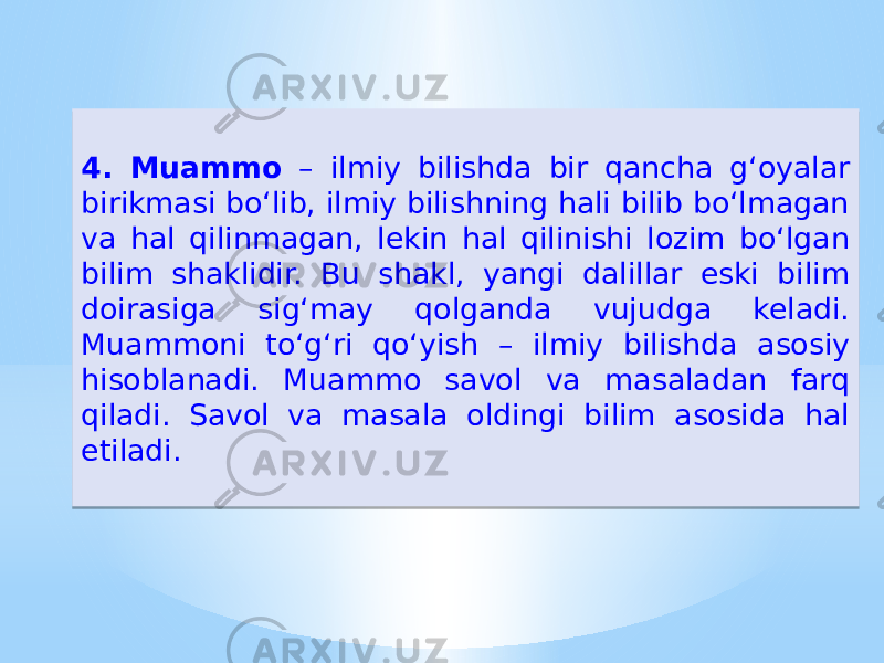 4. Muammo – ilmiy bilishda bir qancha g‘oyalar birikmasi boʻlib, ilmiy bilishning hali bilib boʻlmagan va hal qilinmagan, lekin hal qilinishi lozim boʻlgan bilim shaklidir. Bu shakl, yangi dalillar eski bilim doirasiga sig‘may qolganda vujudga keladi. Muammoni toʻg‘ri qoʻyish – ilmiy bilishda asosiy hisoblanadi. Muammo savol va masaladan farq qiladi. Savol va masala oldingi bilim asosida hal etiladi.37 0B 28 2C 28 20 3D15 1718 27 2A 