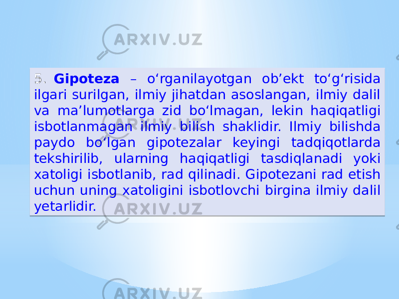 5. Gipoteza – oʻrganilayotgan ob’ekt toʻg‘risida ilgari surilgan, ilmiy jihatdan asoslangan, ilmiy dalil va ma’lumotlarga zid boʻlmagan, lekin haqiqatligi isbotlanmagan ilmiy bilish shaklidir. Ilmiy bilishda paydo boʻlgan gipotezalar keyingi tadqiqotlarda tekshirilib, ularning haqiqatligi tasdiqlanadi yoki xatoligi isbotlanib, rad qilinadi. Gipotezani rad etish uchun uning xatoligini isbotlovchi birgina ilmiy dalil yetarlidir.32 0A15 0B 18 2C1C0B 18 1B 1D2A 331C1D13 15 242A 