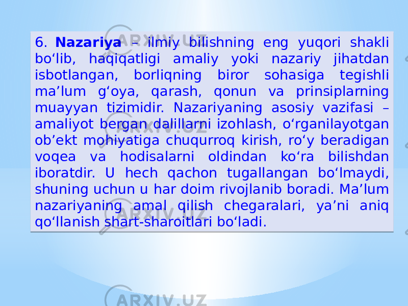 6. Nazariya – ilmiy bilishning eng yuqori shakli boʻlib, haqiqatligi amaliy yoki nazariy jihatdan isbotlangan, borliqning biror sohasiga tegishli ma’lum g‘oya, qarash, qonun va prinsiplarning muayyan tizimidir. Nazariyaning asosiy vazifasi – amaliyot bergan dalillarni izohlash, oʻrganilayotgan ob’ekt mohiyatiga chuqurroq kirish, roʻy beradigan voqea va hodisalarni oldindan koʻra bilishdan iboratdir. U hech qachon tugallangan boʻlmaydi, shuning uchun u har doim rivojlanib boradi. Ma’lum nazariyaning amal qilish chegaralari, ya’ni aniq qoʻllanish shart-sharoitlari boʻladi.34 38 3C0B 28 18 1F1C 1F15 1C 13 2C13 18 1E1715 14 27 