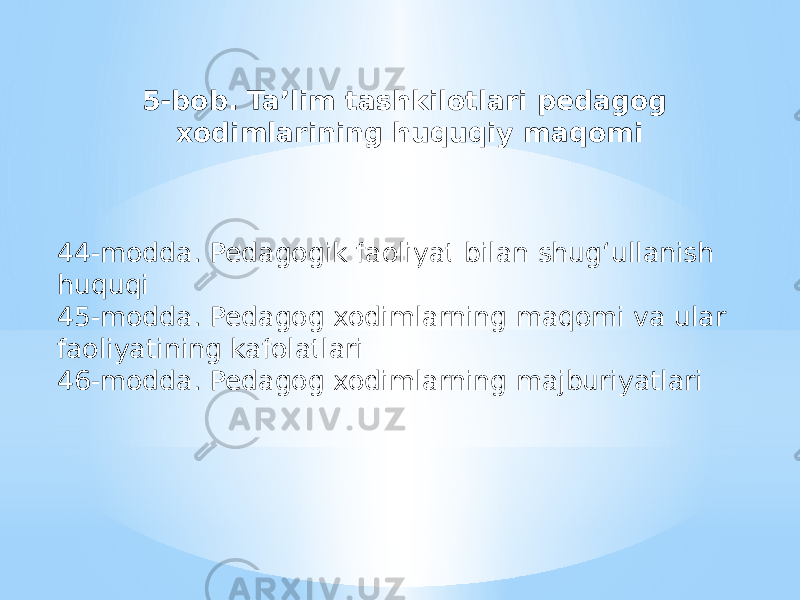 5-bob. Ta’lim tashkilotlari pedagog xodimlarining huquqiy maqomi 44-modda. Pedagogik faoliyat bilan shug‘ullanish huquqi 45-modda. Pedagog xodimlarning maqomi va ular faoliyatining kafolatlari 46-modda. Pedagog xodimlarning majburiyatlari 