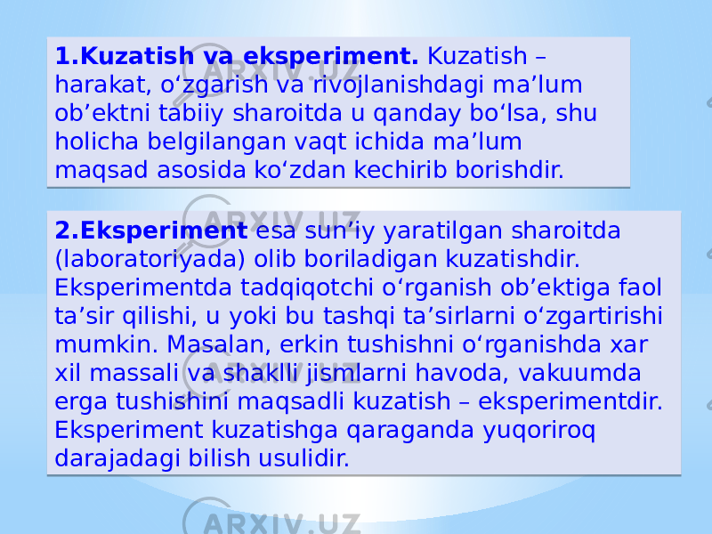 1.Kuzatish va eksperiment. Kuzatish – harakat, oʻzgarish va rivojlanishdagi ma’lum ob’ektni tabiiy sharoitda u qanday boʻlsa, shu holicha belgilangan vaqt ichida ma’lum maqsad asosida koʻzdan kechirib borishdir. 2.Eksperiment esa sun’iy yaratilgan sharoitda (laboratoriyada) olib boriladigan kuzatishdir. Eksperimentda tadqiqotchi oʻrganish ob’ektiga faol ta’sir qilishi, u yoki bu tashqi ta’sirlarni oʻzgartirishi mumkin. Masalan, erkin tushishni oʻrganishda xar xil massali va shaklli jismlarni havoda, vakuumda erga tushishini maqsadli kuzatish – eksperimentdir. Eksperiment kuzatishga qaraganda yuqoriroq darajadagi bilish usulidir. 27 0B 171C 13 1713 1F1C27 32 0B 3A 05 1D 1F151F1A18 33 2A 05 20 