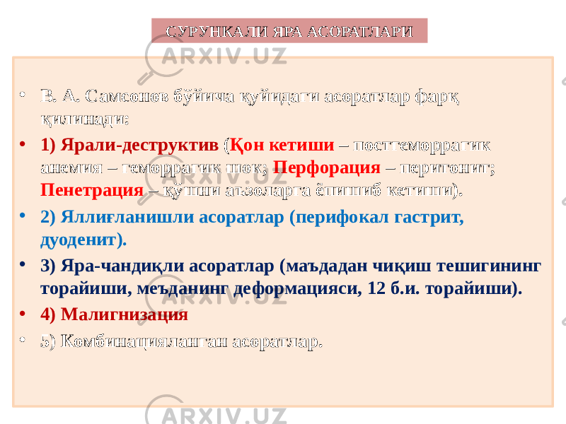 СУРУНКАЛИ ЯРА АСОРАТЛАРИ • В. А. Самсонов бўйича қуйидаги асоратлар фарқ қилинади: • 1) Ярали-деструктив ( Қон кетиши – постгеморрагик анемия – геморрагик шок; Перфорация – перитонит; Пенетрация – қўшни аъзоларга ёпишиб кетиши). • 2) Яллиғланишли асоратлар (перифокал гастрит, дуоденит). • 3) Яра-чандиқли асоратлар (маъдадан чиқиш тешигининг торайиши, меъданинг деформацияси, 12 б.и. торайиши). • 4) Малигнизация • 5) Комбинацияланган асоратлар. 