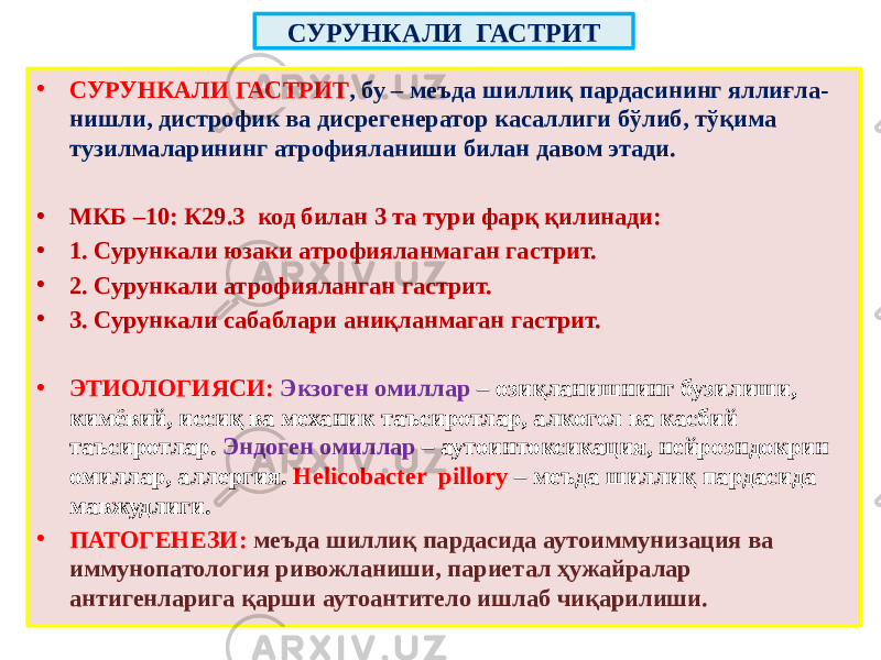 СУРУНКАЛИ ГАСТРИТ • СУРУНКАЛИ ГАСТРИТ , бу – меъда шиллиқ пардасининг яллиғла- нишли, дистрофик ва дисрегенератор касаллиги бўлиб, тўқима тузилмаларининг атрофияланиши билан давом этади. • МКБ –10: К29.3 код билан 3 та тури фарқ қилинади: • 1. Сурункали юзаки атрофияланмаган гастрит. • 2. Сурункали атрофияланган гастрит. • 3. Сурункали сабаблари аниқланмаган гастрит. • ЭТИОЛОГИЯСИ: Экзоген омиллар – озиқланишнинг бузилиши, кимёвий, иссиқ ва механик таъсиротлар, алкогол ва касбий таъсиротлар. Эндоген омиллар – аутоинтоксикация, нейроэндокрин омиллар, аллергия. Helicobacter pillory – меъда шиллиқ пардасида мавжудлиги. • ПАТОГЕНЕЗИ: меъда шиллиқ пардасида аутоиммунизация ва иммунопатология ривожланиши, париетал ҳужайралар антигенларига қарши аутоантитело ишлаб чиқарилиши. 