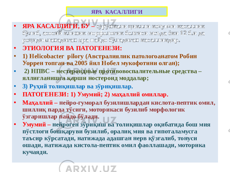 ЯРА КАСАЛЛИГИ • ЯРА КАСАЛЛИГИ, БУ – сурункали циклли кечувчи касаллик бўлиб, асосий клиник-морфологик белгиси меъда ёки 12 б.и да рецидивланадиган яра пайдо бўладиган касалликдир. • ЭТИОЛОГИЯ ВА ПАТОГЕНЕЗИ: • 1) Helicobacter pilory (Австралиялик патологоанатом Робин Уоррен топган ва 2005 йил Нобел мукофотини олган); • 2) НПВС – нестероидные противовоспалительные средства – яллиғланишга қарши ностероид моддалар; • 3) Руҳий толиқишлар ва зўриқишлар. • ПАТОГЕНЕЗИ: 1) Умумий; 2) маҳаллий омиллар. • Маҳаллий – нейро-гуморал бузилишлардан кислота-пептик омил, шиллиқ парда тўсиғи, моторикаси бузилиб морфологик ўзгаришлар пайдо бўлади. • Умумий – нейроген зўриқиш ва толиқишлар оқибатида бош мия пўстлоғи бошқаруви бузилиб, оралиқ мия ва гипоталамусга таъсир кўрсатади, натижада адашган нерв қўзғалиб, тонуси ошади, натижада кистола-пептик омил фаоллашади, моторика кучаяди. 