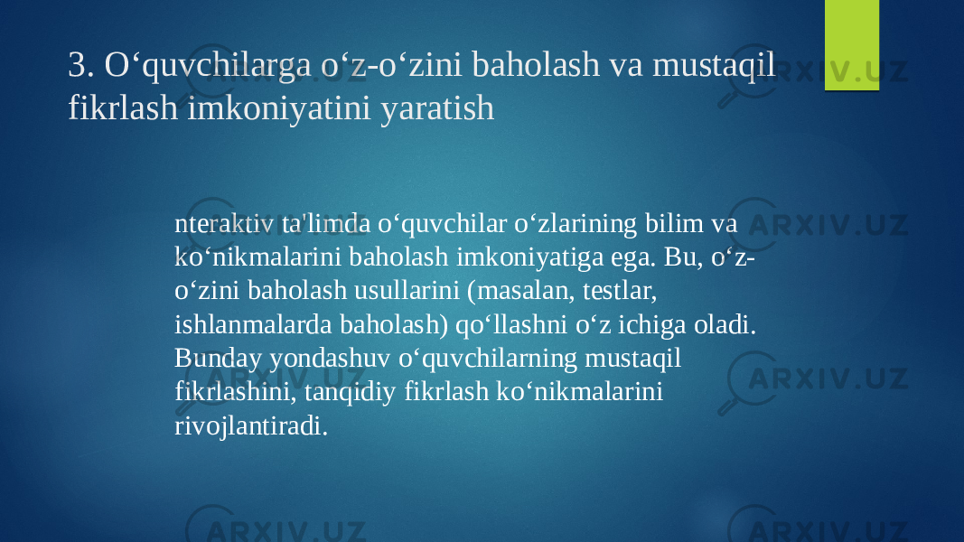 3. O‘quvchilarga o‘z-o‘zini baholash va mustaqil fikrlash imkoniyatini yaratish nteraktiv ta&#39;limda o‘quvchilar o‘zlarining bilim va ko‘nikmalarini baholash imkoniyatiga ega. Bu, o‘z- o‘zini baholash usullarini (masalan, testlar, ishlanmalarda baholash) qo‘llashni o‘z ichiga oladi. Bunday yondashuv o‘quvchilarning mustaqil fikrlashini, tanqidiy fikrlash ko‘nikmalarini rivojlantiradi. 