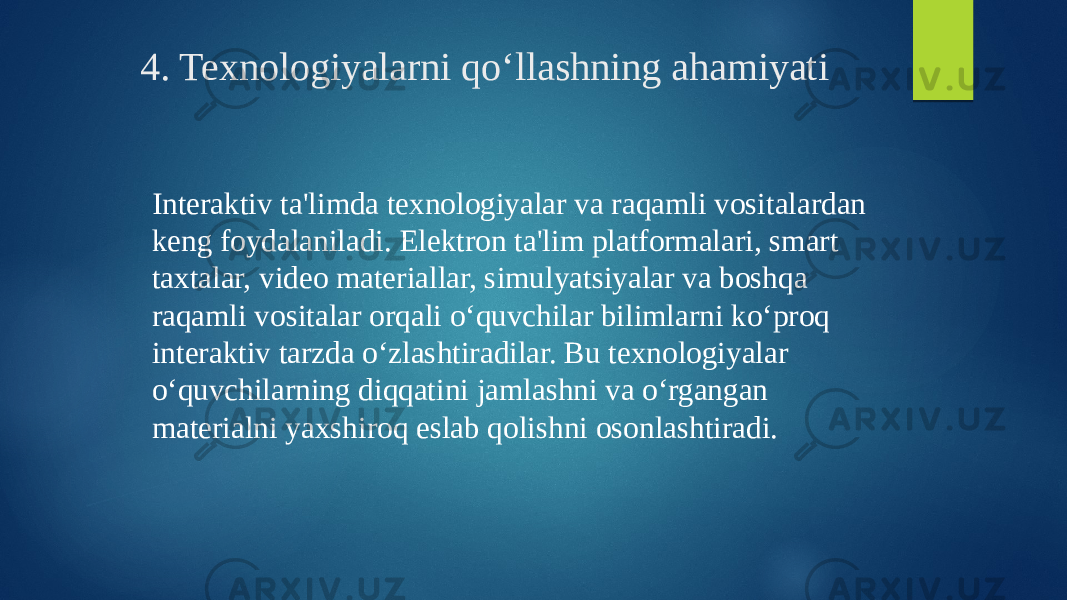  4. Texnologiyalarni qo‘llashning ahamiyati Interaktiv ta&#39;limda texnologiyalar va raqamli vositalardan keng foydalaniladi. Elektron ta&#39;lim platformalari, smart taxtalar, video materiallar, simulyatsiyalar va boshqa raqamli vositalar orqali o‘quvchilar bilimlarni ko‘proq interaktiv tarzda o‘zlashtiradilar. Bu texnologiyalar o‘quvchilarning diqqatini jamlashni va o‘rgangan materialni yaxshiroq eslab qolishni osonlashtiradi. 