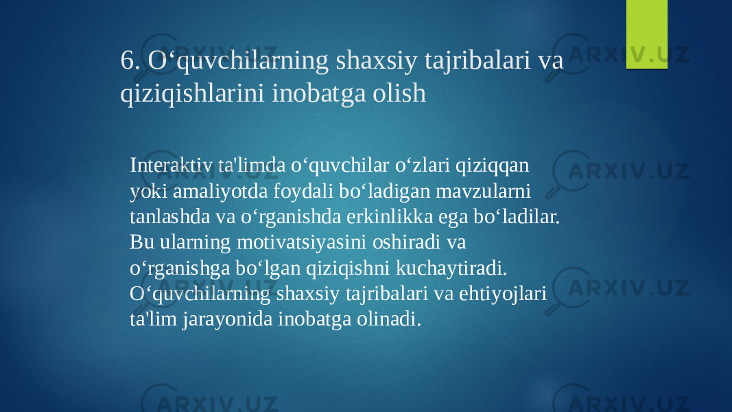 6. O‘quvchilarning shaxsiy tajribalari va qiziqishlarini inobatga olish Interaktiv ta&#39;limda o‘quvchilar o‘zlari qiziqqan yoki amaliyotda foydali bo‘ladigan mavzularni tanlashda va o‘rganishda erkinlikka ega bo‘ladilar. Bu ularning motivatsiyasini oshiradi va o‘rganishga bo‘lgan qiziqishni kuchaytiradi. O‘quvchilarning shaxsiy tajribalari va ehtiyojlari ta&#39;lim jarayonida inobatga olinadi. 