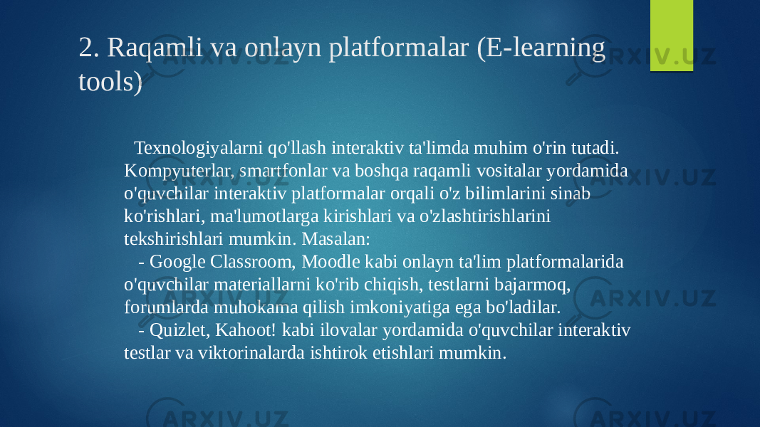 2. Raqamli va onlayn platformalar (E-learning tools) Texnologiyalarni qo&#39;llash interaktiv ta&#39;limda muhim o&#39;rin tutadi. Kompyuterlar, smartfonlar va boshqa raqamli vositalar yordamida o&#39;quvchilar interaktiv platformalar orqali o&#39;z bilimlarini sinab ko&#39;rishlari, ma&#39;lumotlarga kirishlari va o&#39;zlashtirishlarini tekshirishlari mumkin. Masalan: - Google Classroom, Moodle kabi onlayn ta&#39;lim platformalarida o&#39;quvchilar materiallarni ko&#39;rib chiqish, testlarni bajarmoq, forumlarda muhokama qilish imkoniyatiga ega bo&#39;ladilar. - Quizlet, Kahoot! kabi ilovalar yordamida o&#39;quvchilar interaktiv testlar va viktorinalarda ishtirok etishlari mumkin. 