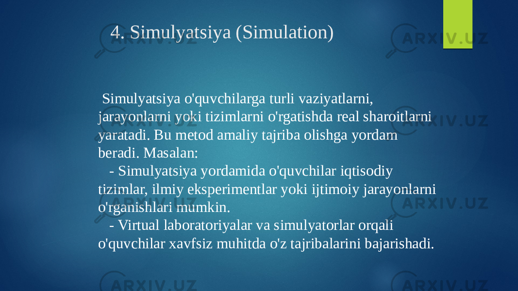 4. Simulyatsiya (Simulation) Simulyatsiya o&#39;quvchilarga turli vaziyatlarni, jarayonlarni yoki tizimlarni o&#39;rgatishda real sharoitlarni yaratadi. Bu metod amaliy tajriba olishga yordam beradi. Masalan: - Simulyatsiya yordamida o&#39;quvchilar iqtisodiy tizimlar, ilmiy eksperimentlar yoki ijtimoiy jarayonlarni o&#39;rganishlari mumkin. - Virtual laboratoriyalar va simulyatorlar orqali o&#39;quvchilar xavfsiz muhitda o&#39;z tajribalarini bajarishadi. 