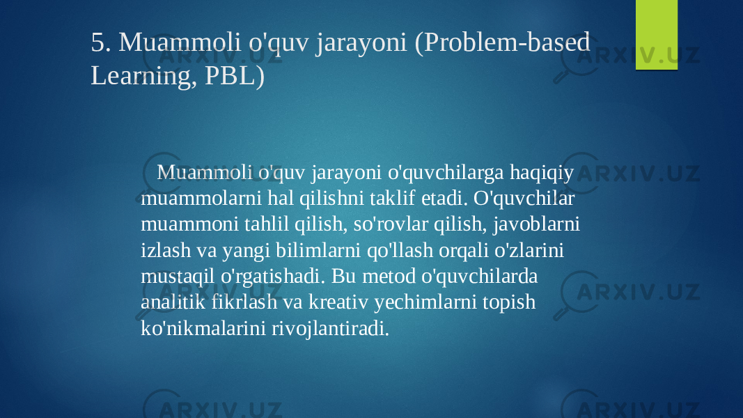 5. Muammoli o&#39;quv jarayoni (Problem-based Learning, PBL) Muammoli o&#39;quv jarayoni o&#39;quvchilarga haqiqiy muammolarni hal qilishni taklif etadi. O&#39;quvchilar muammoni tahlil qilish, so&#39;rovlar qilish, javoblarni izlash va yangi bilimlarni qo&#39;llash orqali o&#39;zlarini mustaqil o&#39;rgatishadi. Bu metod o&#39;quvchilarda analitik fikrlash va kreativ yechimlarni topish ko&#39;nikmalarini rivojlantiradi. 