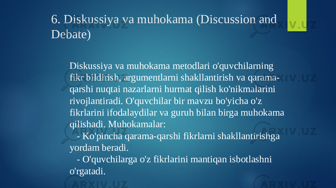 6. Diskussiya va muhokama (Discussion and Debate) Diskussiya va muhokama metodlari o&#39;quvchilarning fikr bildirish, argumentlarni shakllantirish va qarama- qarshi nuqtai nazarlarni hurmat qilish ko&#39;nikmalarini rivojlantiradi. O&#39;quvchilar bir mavzu bo&#39;yicha o&#39;z fikrlarini ifodalaydilar va guruh bilan birga muhokama qilishadi. Muhokamalar: - Ko&#39;pincha qarama-qarshi fikrlarni shakllantirishga yordam beradi. - O&#39;quvchilarga o&#39;z fikrlarini mantiqan isbotlashni o&#39;rgatadi. 