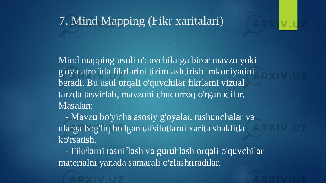 7. Mind Mapping (Fikr xaritalari) Mind mapping usuli o&#39;quvchilarga biror mavzu yoki g&#39;oya atrofida fikrlarini tizimlashtirish imkoniyatini beradi. Bu usul orqali o&#39;quvchilar fikrlarni vizual tarzda tasvirlab, mavzuni chuqurroq o&#39;rganadilar. Masalan: - Mavzu bo&#39;yicha asosiy g&#39;oyalar, tushunchalar va ularga bog&#39;liq bo&#39;lgan tafsilotlarni xarita shaklida ko&#39;rsatish. - Fikrlarni tasniflash va guruhlash orqali o&#39;quvchilar materialni yanada samarali o&#39;zlashtiradilar. 