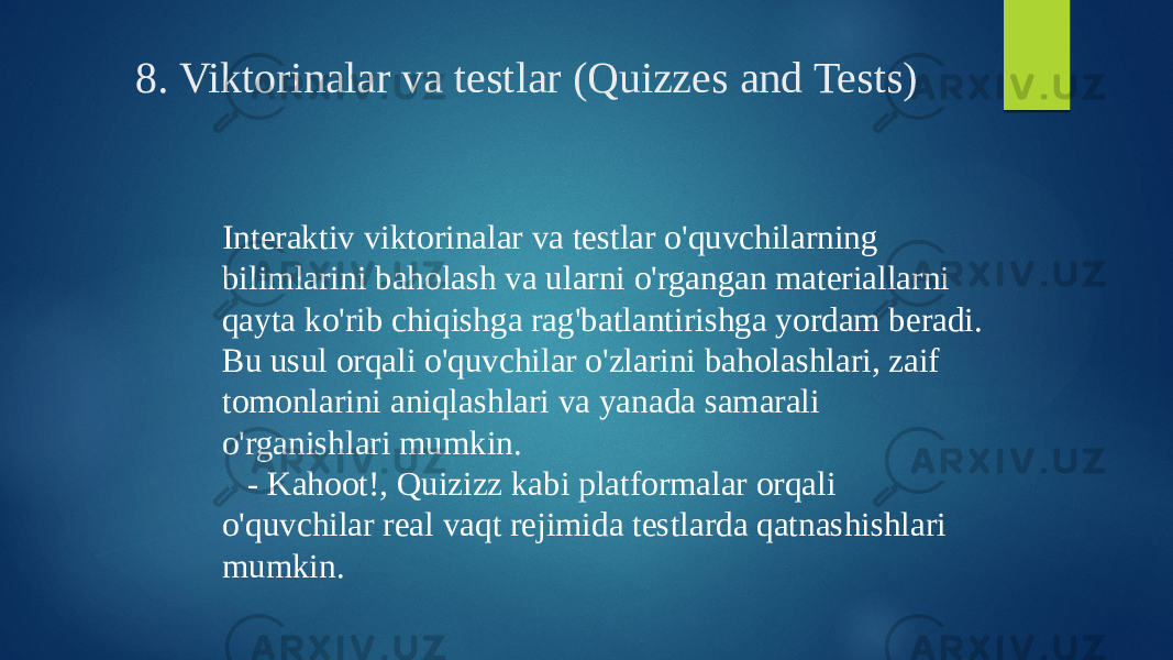 8. Viktorinalar va testlar (Quizzes and Tests) Interaktiv viktorinalar va testlar o&#39;quvchilarning bilimlarini baholash va ularni o&#39;rgangan materiallarni qayta ko&#39;rib chiqishga rag&#39;batlantirishga yordam beradi. Bu usul orqali o&#39;quvchilar o&#39;zlarini baholashlari, zaif tomonlarini aniqlashlari va yanada samarali o&#39;rganishlari mumkin. - Kahoot!, Quizizz kabi platformalar orqali o&#39;quvchilar real vaqt rejimida testlarda qatnashishlari mumkin. 