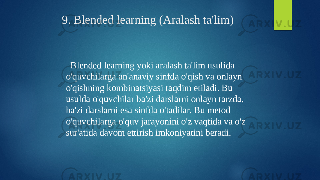 9. Blended learning (Aralash ta&#39;lim) Blended learning yoki aralash ta&#39;lim usulida o&#39;quvchilarga an&#39;anaviy sinfda o&#39;qish va onlayn o&#39;qishning kombinatsiyasi taqdim etiladi. Bu usulda o&#39;quvchilar ba&#39;zi darslarni onlayn tarzda, ba&#39;zi darslarni esa sinfda o&#39;tadilar. Bu metod o&#39;quvchilarga o&#39;quv jarayonini o&#39;z vaqtida va o&#39;z sur&#39;atida davom ettirish imkoniyatini beradi. 