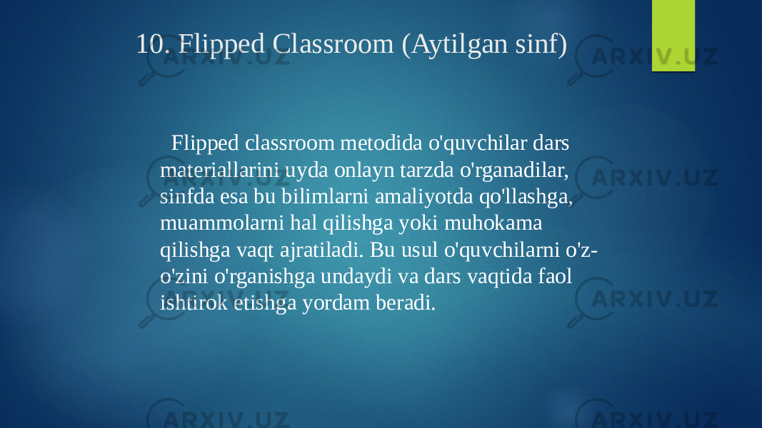 10. Flipped Classroom (Aytilgan sinf) Flipped classroom metodida o&#39;quvchilar dars materiallarini uyda onlayn tarzda o&#39;rganadilar, sinfda esa bu bilimlarni amaliyotda qo&#39;llashga, muammolarni hal qilishga yoki muhokama qilishga vaqt ajratiladi. Bu usul o&#39;quvchilarni o&#39;z- o&#39;zini o&#39;rganishga undaydi va dars vaqtida faol ishtirok etishga yordam beradi. 