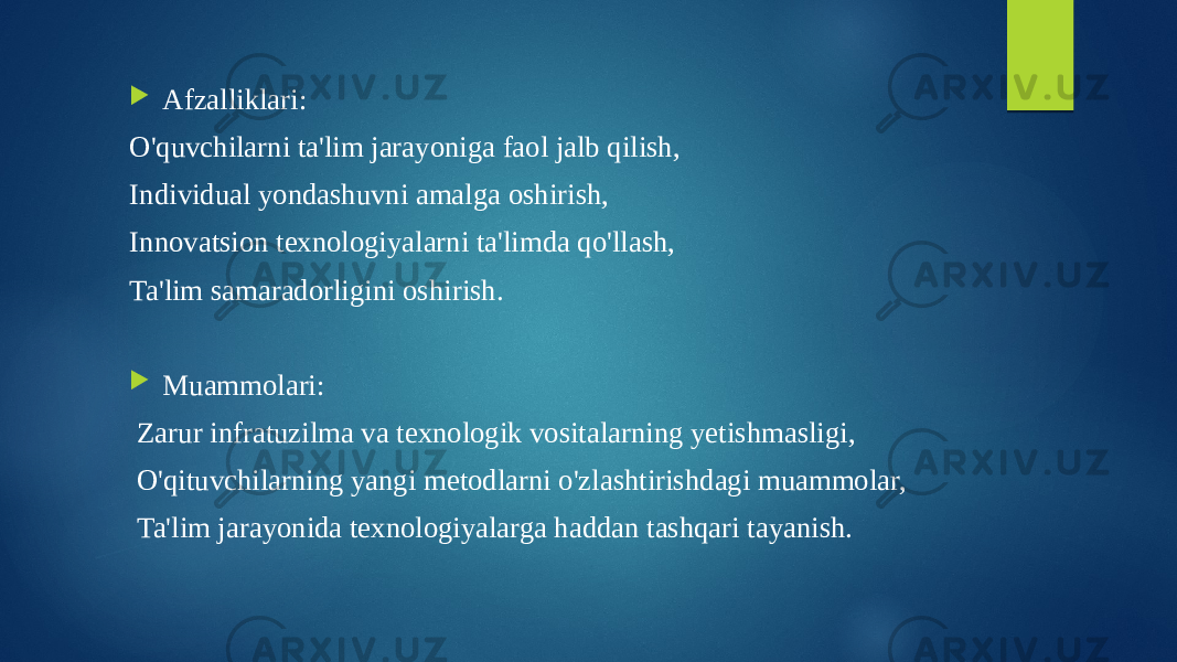  Afzalliklari: O&#39;quvchilarni ta&#39;lim jarayoniga faol jalb qilish, Individual yondashuvni amalga oshirish, Innovatsion texnologiyalarni ta&#39;limda qo&#39;llash, Ta&#39;lim samaradorligini oshirish.  Muammolari: Zarur infratuzilma va texnologik vositalarning yetishmasligi, O&#39;qituvchilarning yangi metodlarni o&#39;zlashtirishdagi muammolar, Ta&#39;lim jarayonida texnologiyalarga haddan tashqari tayanish. 