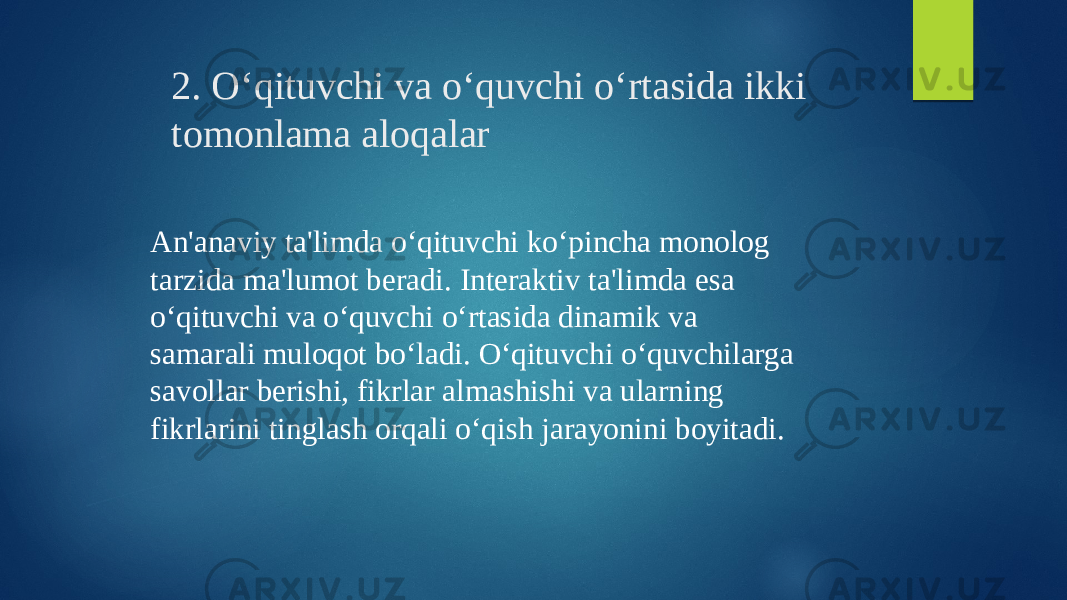 2. O‘qituvchi va o‘quvchi o‘rtasida ikki tomonlama aloqalar An&#39;anaviy ta&#39;limda o‘qituvchi ko‘pincha monolog tarzida ma&#39;lumot beradi. Interaktiv ta&#39;limda esa o‘qituvchi va o‘quvchi o‘rtasida dinamik va samarali muloqot bo‘ladi. O‘qituvchi o‘quvchilarga savollar berishi, fikrlar almashishi va ularning fikrlarini tinglash orqali o‘qish jarayonini boyitadi. 