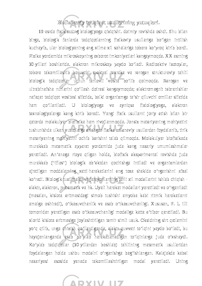 Biofizikaviy tadqiqot usullarining yutuqlari. 19-asrda fiziklarning biologiyaga qiziqishi. doimiy ravishda oshdi. Shu bilan birga, biologik fanlarda tadqiqotlarning fizikaviy usullariga bo’lgan intilish kuchayib, ular biologiyaning eng xilma-xil sohalariga tobora ko’proq kirib bordi. Fizika yordamida mikroskopning axborot imkoniyatlari kengaymoqda. XX asrning 30-yillari boshlarida. elektron mikroskop paydo bo’ladi. Radioaktiv izotoplar, tobora takomillashib boruvchi spektral texnika va rentgen strukturaviy tahlil biologik tadqiqotlar uchun tanlovli vosita bo’lib qolmoqda. Rentgen va ultrabinafsha nurlarini qo’llash doirasi kengaymoqda; elektromagnit tebranishlar nafaqat tadqiqot vositasi sifatida, balki organizmga ta’sir qiluvchi omillar sifatida ham qo’llaniladi. U biologiyaga va ayniqsa fiziologiyaga, elektron texnologiyalarga keng kirib boradi. Yangi fizik usullarni joriy etish bilan bir qatorda molekulyar biofizika ham rivojlanmoqda. Jonsiz materiyaning mohiyatini tushunishda ulkan yutuqlarga erishgan fizika an’anaviy usullardan foydalanib, tirik materiyaning mohiyatini ochib berishni talab qilmoqda. Molekulyar biofizikada murakkab matematik apparat yordamida juda keng nazariy umumlashmalar yaratiladi. An’anaga rioya qilgan holda, biofizik eksperimental ravishda juda murakkab (&#34;iflos&#34;) biologik ob’ektdan qochishga intiladi va organizmlardan ajratilgan moddalarning xatti-harakatlarini eng toza shaklda o’rganishni afzal ko’radi. Biologik tuzilmalar va jarayonlarning turli xil modellarini ishlab chiqish - elektr, elektron, matematik va hk. Uyali harakat modellari yaratiladi va o’rganiladi (masalan, kislota eritmasidagi simob tushishi amyoba kabi ritmik harakatlarni amalga oshiradi), o’tkazuvchanlik va asab o’tkazuvchanligi. Xususan, F. L illi tomonidan yaratilgan asab o’tkazuvchanligi modeliga katta e’tibor qaratiladi. Bu xlorid kislota eritmasiga joylashtirilgan temir simli uzuk. Oksidning sirt qatlamini yo’q qilib, unga chizish qo’llanilganda, elektr quvvati to’lqini paydo bo’ladi, bu hayajonlanganda asab bo’ylab harakatlanadigan to’lqinlarga juda o’xshaydi. Ko’plab tadqiqotlar (30-yillardan boshlab) tahlilning matematik usullaridan foydalangan holda ushbu modelni o’rganishga bag’ishlangan. Kelajakda kabel nazariyasi asosida yanada takomillashtirilgan model yaratiladi. Uning 