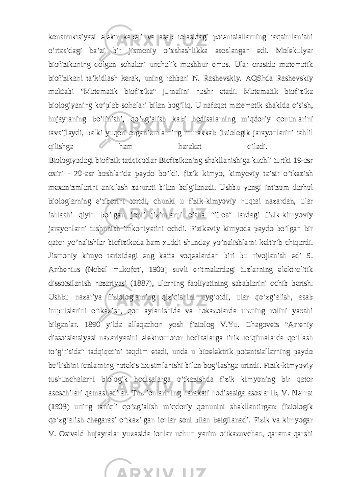konstruktsiyasi elektr kabeli va asab tolasidagi potentsiallarning taqsimlanishi o’rtasidagi ba’zi bir jismoniy o’xshashlikka asoslangan edi. Molekulyar biofizikaning qolgan sohalari unchalik mashhur emas. Ular orasida matematik biofizikani ta’kidlash kerak, uning rahbari N. Rashevskiy. AQShda Rashevskiy maktabi &#34;Matematik biofizika&#34; jurnalini nashr etadi. Matematik biofizika biologiyaning ko’plab sohalari bilan bog’liq. U nafaqat matematik shaklda o’sish, hujayraning bo’linishi, qo’zg’alish kabi hodisalarning miqdoriy qonunlarini tavsiflaydi, balki yuqori organizmlarning murakkab fiziologik jarayonlarini tahlil qilishga ham harakat qiladi. Biologiyadagi biofizik tadqiqotlar Biofizikaning shakllanishiga kuchli turtki 19-asr oxiri - 20-asr boshlarida paydo bo’ldi. fizik kimyo, kimyoviy ta’sir o’tkazish mexanizmlarini aniqlash zarurati bilan belgilanadi. Ushbu yangi intizom darhol biologlarning e’tiborini tortdi, chunki u fizik-kimyoviy nuqtai nazardan, ular ishlashi qiyin bo’lgan jonli tizimlarni o’sha &#34;iflos&#34; lardagi fizik-kimyoviy jarayonlarni tushunish imkoniyatini ochdi. Fizikaviy kimyoda paydo bo’lgan bir qator yo’nalishlar biofizikada ham xuddi shunday yo’nalishlarni keltirib chiqardi. Jismoniy kimyo tarixidagi eng katta voqealardan biri bu rivojlanish edi S. Arrhenius (Nobel mukofoti, 1903) suvli eritmalardagi tuzlarning elektrolitik dissotsilanish nazariyasi (1887), ularning faoliyatining sabablarini ochib berish. Ushbu nazariya fiziologlarning qiziqishini uyg’otdi, ular qo’zg’alish, asab impulslarini o’tkazish, qon aylanishida va hokazolarda tuzning rolini yaxshi bilganlar. 1890 yilda allaqachon yosh fiziolog V.Yu. Chagovets &#34;Arreniy dissotsiatsiyasi nazariyasini elektromotor hodisalarga tirik to’qimalarda qo’llash to’g’risida&#34; tadqiqotini taqdim etadi, unda u bioelektrik potentsiallarning paydo bo’lishini ionlarning notekis taqsimlanishi bilan bog’lashga urindi. Fizik-kimyoviy tushunchalarni biologik hodisalarga o’tkazishda fizik kimyoning bir qator asoschilari qatnashadilar. Tuz ionlarining harakati hodisasiga asoslanib, V. Nernst (1908) uning taniqli qo’zg’alish miqdoriy qonunini shakllantirgan: fiziologik qo’zg’alish chegarasi o’tkazilgan ionlar soni bilan belgilanadi. Fizik va kimyogar V. Ostvald hujayralar yuzasida ionlar uchun yarim o’tkazuvchan, qarama-qarshi 