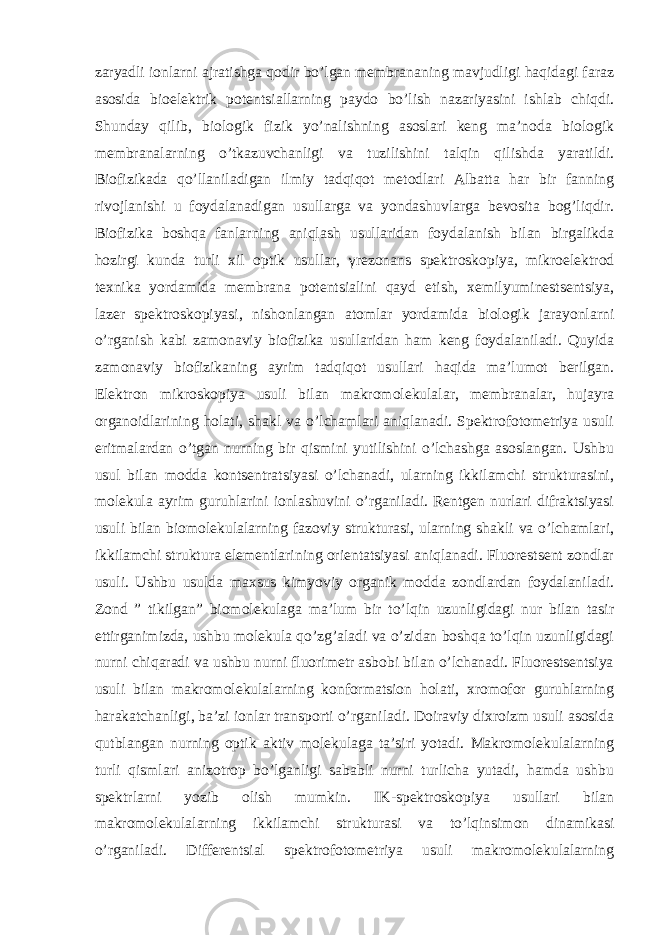 zaryadli ionlarni ajratishga qodir bo’lgan membrananing mavjudligi haqidagi faraz asosida bioelektrik potentsiallarning paydo bo’lish nazariyasini ishlab chiqdi. Shunday qilib, biologik fizik yo’nalishning asoslari keng ma’noda biologik membranalarning o’tkazuvchanligi va tuzilishini talqin qilishda yaratildi. Biofizikada qo’llaniladigan ilmiy tadqiqot metodlari Albatta har bir fanning rivojlanishi u foydalanadigan usullarga va yondashuvlarga bevosita bog’liqdir. Biofizika boshqa fanlarning aniqlash usullaridan foydalanish bilan birgalikda hozirgi kunda turli xil optik usullar, γ rezonans spektroskopiya, mikroelektrod texnika yordamida membrana potentsialini qayd etish, xemilyuminestsentsiya, lazer spektroskopiyasi, nishonlangan atomlar yordamida biologik jarayonlarni o’rganish kabi zamonaviy biofizika usullaridan ham keng foydalaniladi. Quyida zamonaviy biofizikaning ayrim tadqiqot usullari haqida ma’lumot berilgan. Elektron mikroskopiya usuli bilan makromolekulalar, membranalar, hujayra organoidlarining holati, shakl va o’lchamlari aniqlanadi. Spektrofotometriya usuli eritmalardan o’tgan nurning bir qismini yutilishini o’lchashga asoslangan. Ushbu usul bilan modda kontsentratsiyasi o’lchanadi, ularning ikkilamchi strukturasini, molekula ayrim guruhlarini ionlashuvini o’rganiladi. Rentgen nurlari difraktsiyasi usuli bilan biomolekulalarning fazoviy strukturasi, ularning shakli va o’lchamlari, ikkilamchi struktura elementlarining orientatsiyasi aniqlanadi. Fluorestsent zondlar usuli. Ushbu usulda maxsus kimyoviy organik modda zondlardan foydalaniladi. Zond ” tikilgan” biomolekulaga ma’lum bir to’lqin uzunligidagi nur bilan tasir ettirganimizda, ushbu molekula qo’zg’aladi va o’zidan boshqa to’lqin uzunligidagi nurni chiqaradi va ushbu nurni fluorimetr asbobi bilan o’lchanadi. Fluorestsentsiya usuli bilan makromolekulalarning konformatsion holati, xromofor guruhlarning harakatchanligi, ba’zi ionlar transporti o’rganiladi. Doiraviy dixroizm usuli asosida qutblangan nurning optik aktiv molekulaga ta’siri yotadi. Makromolekulalarning turli qismlari anizotrop bo’lganligi sababli nurni turlicha yutadi, hamda ushbu spektrlarni yozib olish mumkin. IK-spektroskopiya usullari bilan makromolekulalarning ikkilamchi strukturasi va to’lqinsimon dinamikasi o’rganiladi. Differentsial spektrofotometriya usuli makromolekulalarning 