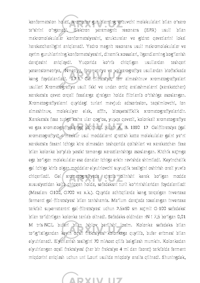 konformatsion holati, xromofor guruhlarning erituvchi molekulalari bilan o’zaro ta’sirini o’rganadi. Elektron paramagnit rezonans (EPR) usuli bilan makromolekulalar konformatsiyasini, strukturalar va gidrat qavatlarini lokal harakatchanligini aniqlanadi. Yadro magnit rezonans usuli makromolekulalar va ayrim guruhlarining konformatsiyasini, dinamik xossalari, ligandlarning bog’lanish darajasini aniqlaydi. Yuqorida ko’rib chiqilgan usullardan tashqari potentsiometriya, rNmetiya, fotometriya va polyarografiya usullardan biofizikada keng foydalaniladi. 1.2.1. Gel-filtratsiya, ion almashinuv xromatografiyalari usullari Xromatografiya usuli ikki va undan ortiq aralashmalarni (xarakatchan) xarakatsiz qavat orqali fazalarga ajralgan holda filtrlanib o’tishiga asoslangan. Xromatografiyalarni quyidagi turlari mavjud: adtsorbsion, taqsimlovchi, ion almashinuv, molekulyar elak, affin, biospetsifiklik xromatografiyalaridir. Xarakatsiz faza turiga ko’ra ular qog’oz, yupqa qavatli, kolonkali xromatografiya va gaz xromatografiyalariga bo’linadi. Rubin A. B. 1990 12 Gelfiltratsiya (gel xromatografiya) – mazkur usul moddalarni ajratish katta molekulalar gelni ya’ni xarakatsiz fazani ichiga kira olmasdan tashqarida qolishlari va xarakatchan faza bilan kolonka bo’ylab pastki tomonga xaraatlanishiga asoslangan. Kichik xajmga ega bo’lgan molekulalar esa donalar ichiga erkin ravishda shimiladi. Keyinchalik gel ichiga kirib olgan moddalar elyuirlovchi suyuqlik tezligini oshirish orali yuvib chiqariladi. Gel xromatografiyada ajratib olinishi kerak bo’lgan modda xususiyatidan kelib chiqqan holda, sefadeksni turli ko’rinishlaridan foydalaniladi (Masalan: G100, G200 va x.k.). Quyida achitqilarda keng tarqalgan invertaza fermenti gel-filtratsiyasi bilan tanishamiz. Ma’lum darajada tozalangan invertaza tarkibli supernatantni gel-filtratsiyasi uchun 2.5x60 sm xajmli G-100 sefadeksi bilan to’ldirilgan kolonka tanlab olinadi. Sefadeks oldindan rN i 7,5 bo’lgan 0,01 M tris-NCL buferi bilan ishlov berilishi lozim. Kolonka sefadeks bilan to’lg’izilgandan keyin oqsil fraktsiyasi kolonkaga quyilib, bufer eritmasi bilan elyuirlanadi. Elyurlanish tezligini 20 ml/soat qilib belgilash mumkin. Kolonkadan elyuirlangan oqsil fraktsiyasi (har bir fraktsiya 4 ml dan iborat) tarkibida ferment miqdorini aniqlash uchun uni Louri usulida miqdoiy analiz qilinadi. Shuningdek, 