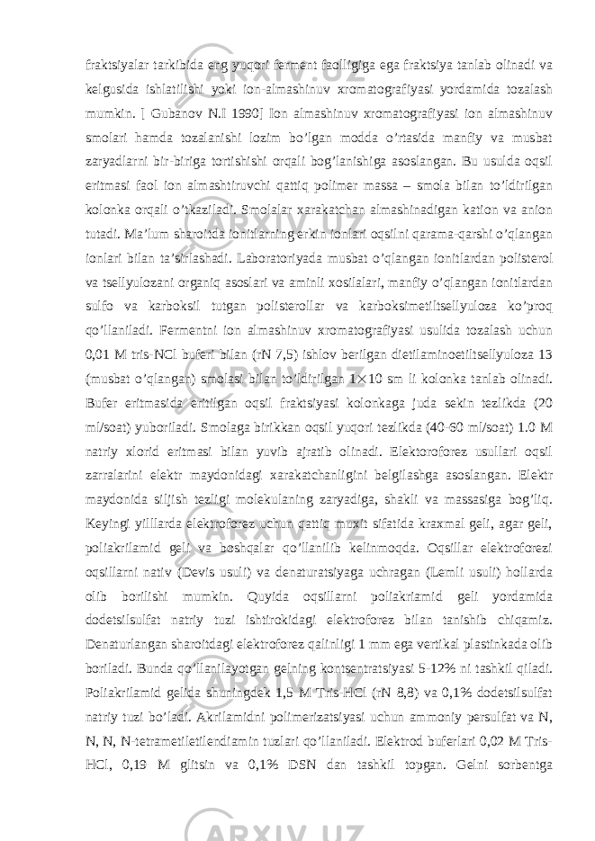 fraktsiyalar tarkibida eng yuqori ferment faolligiga ega fraktsiya tanlab olinadi va kelgusida ishlatilishi yoki ion-almashinuv xromatografiyasi yordamida tozalash mumkin. [ Gubanov N.I 1990] Ion almashinuv xromatografiyasi ion almashinuv smolari hamda tozalanishi lozim bo’lgan modda o’rtasida manfiy va musbat zaryadlarni bir-biriga tortishishi orqali bog’lanishiga asoslangan. Bu usulda oqsil eritmasi faol ion almashtiruvchi qattiq polimer massa – smola bilan to’ldirilgan kolonka orqali o’tkaziladi. Smolalar xarakatchan almashinadigan kation va anion tutadi. Ma’lum sharoitda ionitlarning erkin ionlari oqsilni qarama-qarshi o’qlangan ionlari bilan ta’sirlashadi. Laboratoriyada musbat o’qlangan ionitlardan polisterol va tsellyulozani organiq asoslari va aminli xosilalari, manfiy o’qlangan ionitlardan sulfo va karboksil tutgan polisterollar va karboksimetiltsellyuloza ko’proq qo’llaniladi. Fermentni ion almashinuv xromatografiyasi usulida tozalash uchun 0,01 M tris-NCl buferi bilan (rN 7,5) ishlov berilgan dietilaminoetiltsellyuloza 13 (musbat o’qlangan) smolasi bilan to’ldirilgan 1  10 sm li kolonka tanlab olinadi. Bufer eritmasida eritilgan oqsil fraktsiyasi kolonkaga juda sekin tezlikda (20 ml/soat) yuboriladi. Smolaga birikkan oqsil yuqori tezlikda (40-60 ml/soat) 1.0 M natriy xlorid eritmasi bilan yuvib ajratib olinadi. Elektoroforez usullari oqsil zarralarini elektr maydonidagi xarakatchanligini belgilashga asoslangan. Elektr maydonida siljish tezligi molekulaning zaryadiga, shakli va massasiga bog’liq. Keyingi yilllarda elektroforez uchun qattiq muxit sifatida kraxmal geli, agar geli, poliakrilamid geli va boshqalar qo’llanilib kelinmoqda. Oqsillar elektroforezi oqsillarni nativ (Devis usuli) va denaturatsiyaga uchragan (Lemli usuli) hollarda olib borilishi mumkin. Quyida oqsillarni poliakriamid geli yordamida dodetsilsulfat natriy tuzi ishtirokidagi elektroforez bilan tanishib chiqamiz. Denaturlangan sharoitdagi elektroforez qalinligi 1 mm ega vertikal plastinkada olib boriladi. Bunda qo’llanilayotgan gelning kontsentratsiyasi 5-12% ni tashkil qiladi. Poliakrilamid gelida shuningdek 1,5 M Tris-HCl (rN 8,8) va 0,1% dodetsilsulfat natriy tuzi bo’ladi. Akrilamidni polimerizatsiyasi uchun ammoniy persulfat va N, N, N, N-tetrametiletilendiamin tuzlari qo’llaniladi. Elektrod buferlari 0,02 M Tris- HCl, 0,19 M glitsin va 0,1% DSN dan tashkil topgan. Gelni sorbentga 