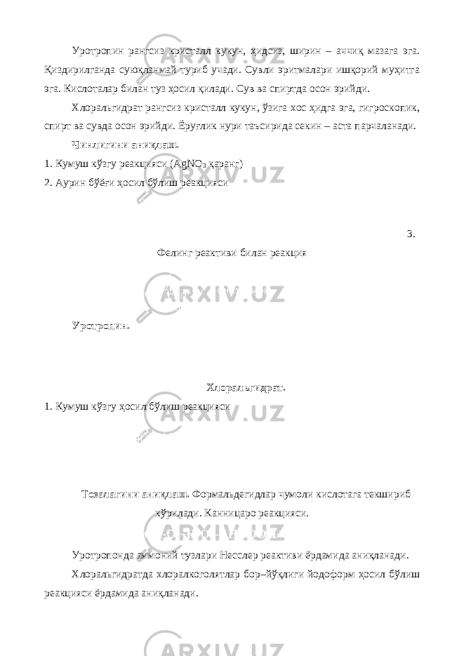 Уротропин рангсиз кристалл кукун, ҳидсиз, ширин – аччиқ мазага эга. Қиздирилганда суюқланмай туриб учади. Сувли эритмалари ишқорий муҳитга эга. Кислоталар билан туз ҳосил қилади. Сув ва спиртда осон эрийди. Хлоральгидрат рангсиз кристалл кукун, ўзига хос ҳидга эга, гигроскопик, спирт ва сувда осон эрийди. Ёруғлик нури таъсирида секин – аста парчаланади. Чинлигини аниқлаш. 1. Кумуш кўзгу реакцияси (AgNO 3 қаранг) 2. Аурин бўёғи ҳосил бўлиш реакцияси 3. Фелинг реактиви билан реакция Уротропин. Хлоральгидрат. 1. Кумуш кўзгу ҳосил бўлиш реакцияси Т озалагини аниқлаш. Формальдегидлар чумоли кислотага текшириб кўрилади. Канницаро реакцияси. Уротропонда аммоний тузлари Несслер реактиви ёрдамида аниқланади. Хлоральгидратда хлоралкоголятлар бор–йўқлиги йодоформ ҳосил бўлиш реакцияси ёрдамида аниқланади. 