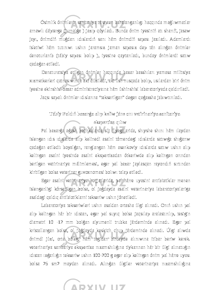  Ósimlik ónimlerin sanitariya tárepten bahalanganlıgı haqqında maǵlıwmatlar arnawlı dápterge (jurnalǵa ) jazıp qóyıladı. Bunda ónim iyesiniń atı sharıfi, jasaw jayı, ónimdiń muǵdarı ıdıslardıń sanı hám ónimdiń sapası jazıladı. Adamlardı isletiwi hám tutınıwı ushın jaramsız jaman sapasız dep tán alınǵan ónimler denoturlanib (tábiy sapası bolıp ), iyesine qaytarıladı, bunday ónimlerdi satıw qadaǵan etiledi. Denaturatsiya etilgen ónimler haqqında bazar basshıları yamasa militsiya xızmetkerleri qatnasıwında akt dúziledi, akt úsh nusqada bolıp, usılardan biri ónim iyesine ekinshisi bazar administraciyaına hám úshinshisi labaratoriyada qaldıriladi. Jaqsı sapalı ónimler ıdıslarına “tekserilgan” degen qaǵazsha jabıwtırıladı. Tábiy Paldıń bazarǵa alıp keliw jáne onı vetirinariya sanitariya ekspertiza qılıw Pal bazarǵa aǵash bochkalarda sút flyagalarida, shıyshe shını hám ılaydan islengen ıdıs ıdıslarda alıp kelinedi asalni tómendegi ıdıslarda satıwǵa shıǵarıw qadaǵan etiledi: boyalǵan, ranglangan hám asenkoviy ıdıslarda satıw ushın alıp kelingen asalni iyesinde asalni ekspertizadan ótkeriwde alıp kelingen orından berilgen vetirinariya málimlemesi, eger pal bazar jaylasqan rayondıń sırtından kiritilgen bolsa veterinar guvoxnomasi bolıwı talap etiledi. Eger asalni vetirinariya ho&#39;jjatlarida, pal hárre uyasini antibiotiklar menen islengenligi kórsetilgen bolsa, ol jaǵdayda asalni veterinariya labaratoriyalariga asaldagi qaldıq antibiotiklarni tekseriw ushın jónetiledi. Labaratoriya tekseriwleri ushın asaldan ortasha úlgi alınadı. Onıń ushın pal alıp kelingen hár bir ıdıstan, eger pal suyıq bolsa jaqsılap aralastırılıp, tesigin diametri 10 -12 mm bolǵan alyumenli trubka járdeminde alınadı. Eger pal kristallangan bolsa, ol jaǵdayda keskich chup járdeminde alınadı. Úlgi alıwda ónimdi júzi, orta bólegi hám tagidan birdeyde alınıwına itibar beriw kerek. veterinariya sanitariya ekspertiza nızamshılıǵına tiykarınan hár bir úlgi alınatuǵın ıdıstan ızǵarlıǵın tekseriw ushın 100-200 g eger alıp kelingen ónim pal hárre uyası bolsa 25 sm2 maydan alınadı. Alınǵan úlgiler veterinariya nızamshılıǵına 