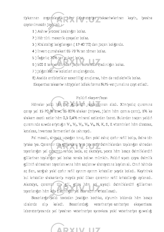 tiykarınan organoleptik hám laboratoriya tekseriwlerinen keyin, iyesine qaytarılmastán joytıladı : 1 ) Ashıw procesi baslanǵan bolsa. 2 ) Hár túrlı mexanik qospalar bolsa. 3 ) Kislataligi belgilengen ( 12-40 T0) den joqarı bolǵanda. 4 ) Invert qumshekeri 65-79 % ten tómen bolsa. 5 ) Ízǵarlıq 20% ten yukori bolsa. 6 ) 500 S temperaturadan joqarı xaroratda qızdırılǵan bolsa. 7 ) jalǵanlastırıw xolatlari anıqlanǵanda. 8) Asalda antibiotiklar zaxarliligi anıqlansa, hám de radiaktivlik bolsa. Ekspertiza tekseriw nátiyjeleri bólek forma №25-vet jurnalına qayt etiledi. Paldıń ekspertizası Hárreler paldı hár túrli gúllerdiń nektarlarınan aladı. Ximiyalıq quramına qaray pal 15-20 % suw, 65-80% sheker (miywe, júzim hám qamıs qantı), 1% ke shekem azotlı zatlar hám 0,3-0,4% mineral zatlardan ibarat. Bulardan tısqarı paldıń quramında suwda eriytuǵın V 1 , V 2 , V 3 , V 5 , V 6 , N, K, S, E vitaminleri hám diastaza, katalaza, invertaza fermentleri de ushıraydı. Pal mazalı, siropqa uqsaǵan tınıq, Sarı yaki ashıq qońır reńli bolıp, ózine tán iyiske iye. Qaramtır túp gúllerden, iyne japıraqlı ósimliklerden toplanǵan shireden tayarlanǵan pal qaramtır reńde; bede, aq akatsiya, paxta hám basqa ósimliklerdiń gúllerinen toplanǵan pal bolsa rensiz bolıwı múmkin. Paldıń sıpatı qaysı ósimlik gúliniń shiresinen tayarlanıwına hám saqlanıw sharayatına baylanıslı. Onıń ishinde aq Sarı, sarǵısh yaki qońır reńli ayırım-ayırım kristallar payda boladı. Keyinirek bul kristallar shekerlenip mayda yaki úlken qaramtır reńli kristallarǵa aylanadı. Akatsiya, qaramtır túp gúl, gilos hám sol sıyaqlı ósimliklerdiń gúllerinen tayarlanǵan hám kóp qızdırılǵan pal áste-aqırın kristallasadı. Bazarlarǵa paldı taxtadan jasalǵan bochka, alyumin bidonda hám basqa ıdıslarda alıp keledi. Bazarlardaǵı veterinariya-sanitariya ekspertizası laboratoriyasında pal iyesinen veterinariya spravkası yaki veterinariya guwalıǵı 